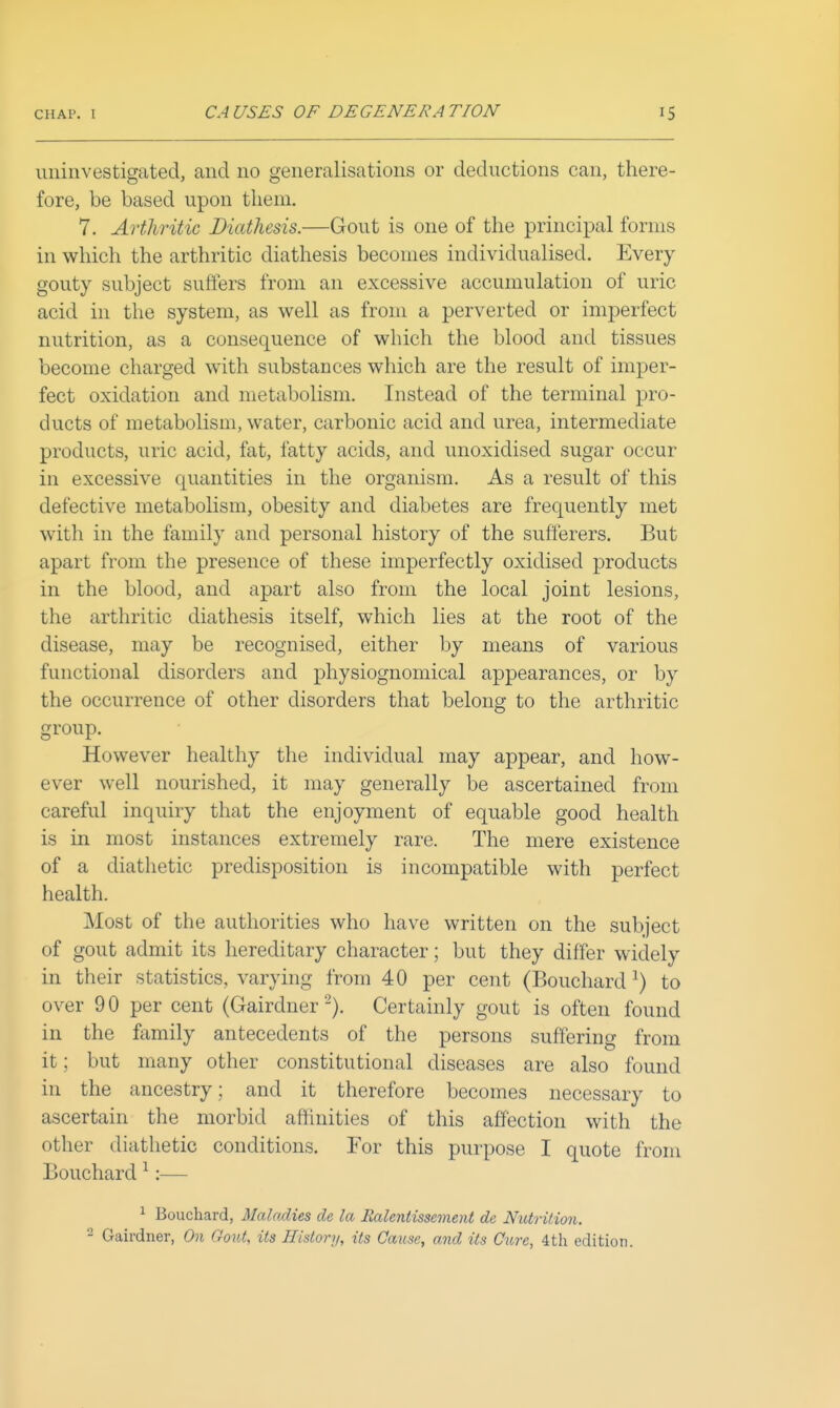 uninvestigated, and no generalisations or deductions can, there- fore, be based upon them. 7. Arthritic Diathesis.—Gout is one of the principal forms in which the arthritic diathesis becomes individualised. Every gouty subject suffers from an excessive accumulation of uric acid in the system, as well as from a perverted or imperfect nutrition, as a consequence of which the blood and tissues become charged with substances which are the result of imper- fect oxidation and metabolism. Instead of the terminal pro- ducts of metabolism, water, carbonic acid and urea, intermediate products, uric acid, fat, fatty acids, and unoxidised sugar occur in excessive quantities in the organism. As a result of this defective metabolism, obesity and diabetes are frequently met with in the family and personal history of the sufferers. But apart from the presence of these imperfectly oxidised products in the blood, and apart also from the local joint lesions, the arthritic diathesis itself, which lies at the root of the disease, may be recognised, either by means of various functional disorders and physiognomical appearances, or by the occurrence of other disorders that belong to the arthritic group. However healthy the individual may appear, and how- ever well nourished, it may generally be ascertained from careful inquiry that the enjoyment of equable good health is in most instances extremely rare. The mere existence of a diathetic predisposition is incompatible with perfect health. Most of the authorities who have written on the subject of gout admit its hereditary character; but they differ widely in their statistics, varying from 40 per cent (Bouchard ^) to over 9 0 per cent (Gairdner Certainly gout is often found in the family antecedents of the persons suffering from it; but many other constitutional diseases are also found in the ancestry ; and it therefore becomes necessary to ascertain the morbid affinities of this affection with the other diathetic conditions. For this purpose I quote from Bouchard ^:— ^ Bouchard, MaloMes de la Ralentissement de Niito-ition.