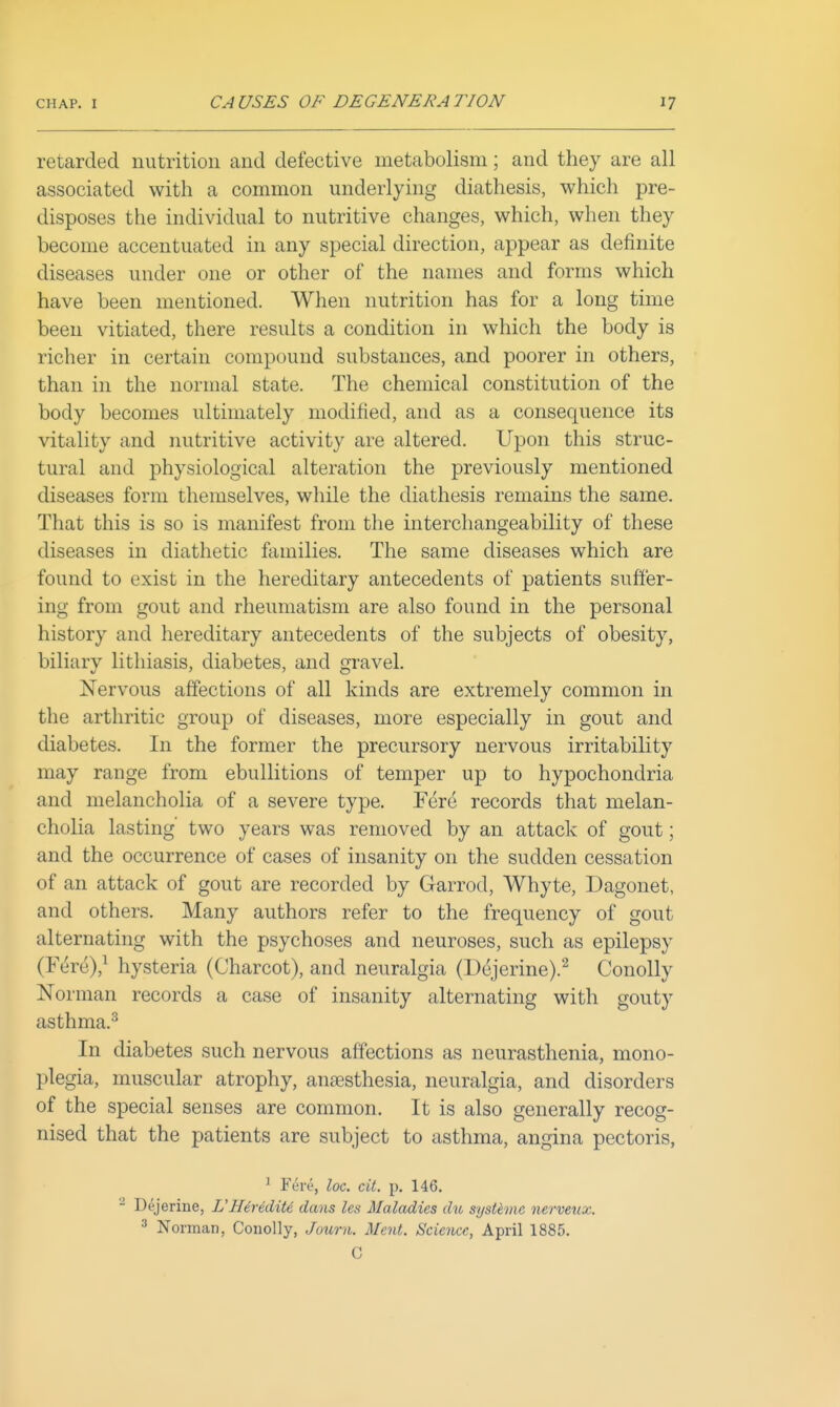 retarded nutrition and defective metabolism; and they are all associated with a common underlying diathesis, which pre- disposes the individual to nutritive changes, which, when they become accentuated in any special direction, appear as definite diseases under one or other of the names and forms which have been mentioned. When nutrition has for a long time been vitiated, there results a condition in which the body is richer in certain compound substances, and poorer in others, than in the normal state. The chemical constitution of the body becomes ultimately modified, and as a consequence its vitality and nutritive activity are altered. Upon this struc- tural and physiological alteration the previously mentioned diseases form themselves, while the diathesis remains the same. That this is so is manifest from the intercliangeability of these diseases in diathetic families. The same diseases which are found to exist in the hereditary antecedents of patients suffer- ing from gout and rheumatism are also found in the personal history and hereditary antecedents of the subjects of obesity, biliary lithiasis, diabetes, and gravel. Nervous affections of all kinds are extremely common in the arthritic group of diseases, more especially in gout and diabetes. In the former the precursory nervous irritability may range from ebullitions of temper up to hypochondria and melancholia of a severe type. Fere records that melan- cholia lasting two years was removed by an attack of gout; and the occurrence of cases of insanity on the sudden cessation of an attack of gout are recorded by Garrod, Whyte, Dagonet, and others. Many authors refer to the frequency of gout alternating with the psychoses and neuroses, such as epilepsy (F^re),^ hysteria (Charcot), and neuralgia (Dejerine).^ Conolly Norman records a case of insanity alternating with gouty asthma.^ In diabetes such nervous affections as neurasthenia, mono- plegia, muscular atrophy, anaesthesia, neuralgia, and disorders of the special senses are common. It is also generally recog- nised that the patients are subject to asthma, angina pectoris, ^ Fere, loc. cit. p. 146. - Dejerine, VHirediU dans les Maladies du sysUme nerveux. ^ Norman, Conolly, Journ. Ment. Science, April 1885. C