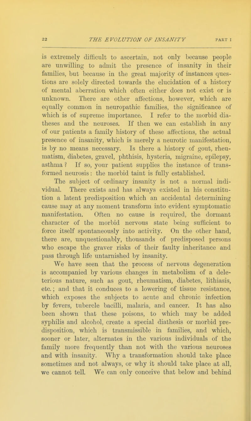 is extremely ditiicult to ascertain, not only because people are unwilling to admit the presence of insanity in their families, but because in the great majority of instances ques- tions are solely directed towards the elucidation of a history of mental aberration which often either does not exist or is unknown. There are other affections, however, which are equally common in neuropathic families, the significance of which is of supreme importance. I refer to the morbid dia- theses and the neuroses. If then we can establish in any of our patients a family history of these affections, the actual presence of insanity, which is merely a neurotic manifestation, is by no means necessary. Is there a history of gout, rheu- matism, diabetes, gravel, phthisis, hysteria, migraine, epilepsy, asthma ? If so, your patient supplies the instance of trans- formed neurosis: the morbid taint is fully established. The subject of ordinary insanity is not a normal indi- vidual. There exists and has always existed in his constitu- tion a latent predisposition which an accidental determining cause may at any moment transform into evident symptomatic manifestation. Often no cause is required, the dormant character of the morbid nervous state being sufficient to force itself spontaneously into activity. On the other hand, there are, unquestionably, thousands of predisposed persons who escape the graver risks of their faulty inheritance and pass through life untarnished by insanity. We have seen that the process of nervous degeneration is accompanied by various changes in metabolism of a dele- terious nature, such as gout, rheumatism, diabetes, lithiasis, etc.; and that it conduces to a lowering of tissue resistance, which exposes the subjects to acute and chronic infection by fevers, tubercle bacilH, malaria, and cancer. It has also been shown that these poisons, to which may be added syphilis and alcohol, create a special diathesis or morbid pre- disposition, which is transmissible in families, and which, sooner or later, alternates in the various individuals of the family more frequently than not with the various neuroses and with insanity. Why a transformation should take place sometimes and not always, or why it should take place at all, we cannot tell. We can only conceive that below and behind