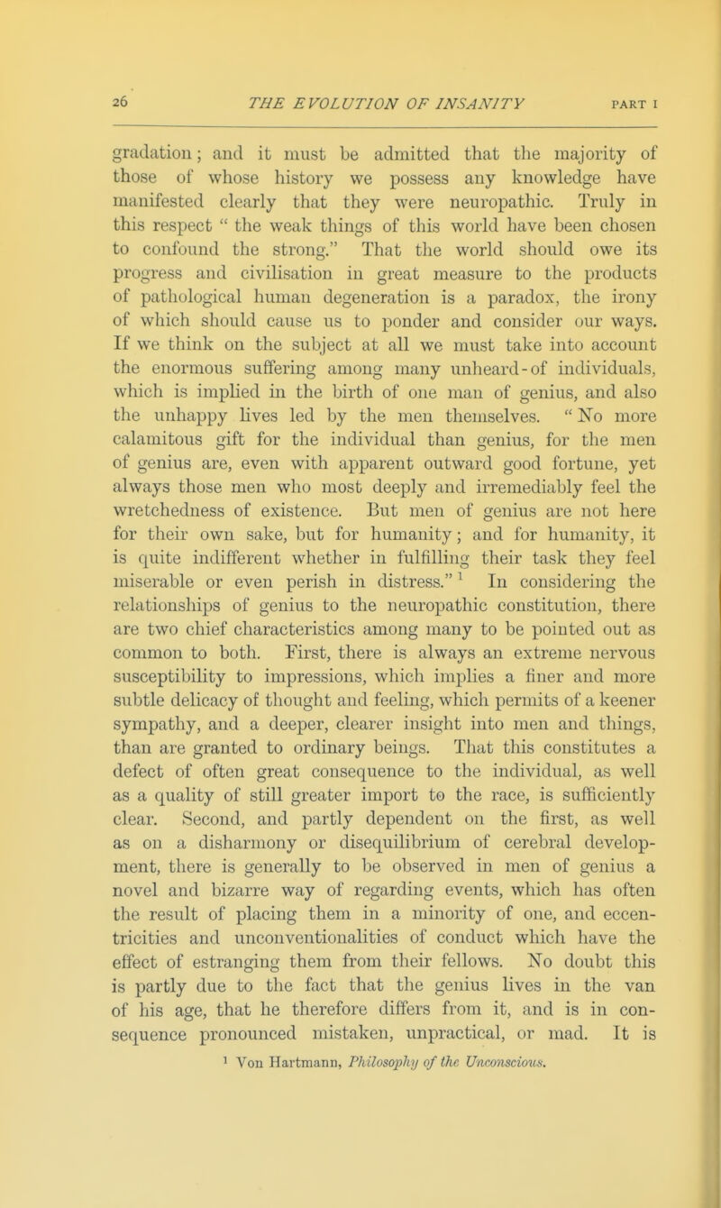 gradation; and it must be admitted that the majority of those of whose history we possess any knowledge have manifested clearly that they were neuropathic. Truly in this respect  the weak things of this world have been chosen to confound the strong. That the world should owe its progress and civilisation in great measure to the products of pathological human degeneration is a paradox, the irony of which should cause us to ponder and consider our ways. If we think on the subject at all we must take into account the enormous suffering among many unheard-of individuals, which is implied in the birth of one man of genius, and also the unhappy lives led by the men themselves.  No more calamitous gift for the individual than genius, for the men of genius are, even with apparent outward good fortune, yet always those men who most deeply and irremediably feel the wretchedness of existence. But men of genius are not here for their own sake, but for humanity; and for humanity, it is quite indifferent whether in fulfilling their task they feel miserable or even perish in distress. ^ In considering the relationships of genius to the neuropathic constitution, there are two chief characteristics among many to be pointed out as common to both. First, there is always an extreme nervous susceptibility to impressions, which implies a finer and more subtle delicacy of thought and feeling, which permits of a keener sympathy, and a deeper, clearer insight into men and things, than are granted to ordinary beings. That this constitutes a defect of often great consequence to the individual, as well as a quality of still greater import to the race, is sufficiently clear. Second, and partly dependent on the first, as well as on a disharmony or disequilibrium of cerebral develop- ment, there is generally to be observed in men of genius a novel and bizarre way of regarding events, which has often the result of placing them in a minority of one, and eccen- tricities and unconventionalities of conduct which have the effect of estranging them from their fellows. No doubt this is partly due to the fact that the genius lives in the van of his age, that he therefore differs from it, and is in con- sequence pronounced mistaken, unpractical, or mad. It is 1 Von Hartmann, Philosophy of the Unconscious.