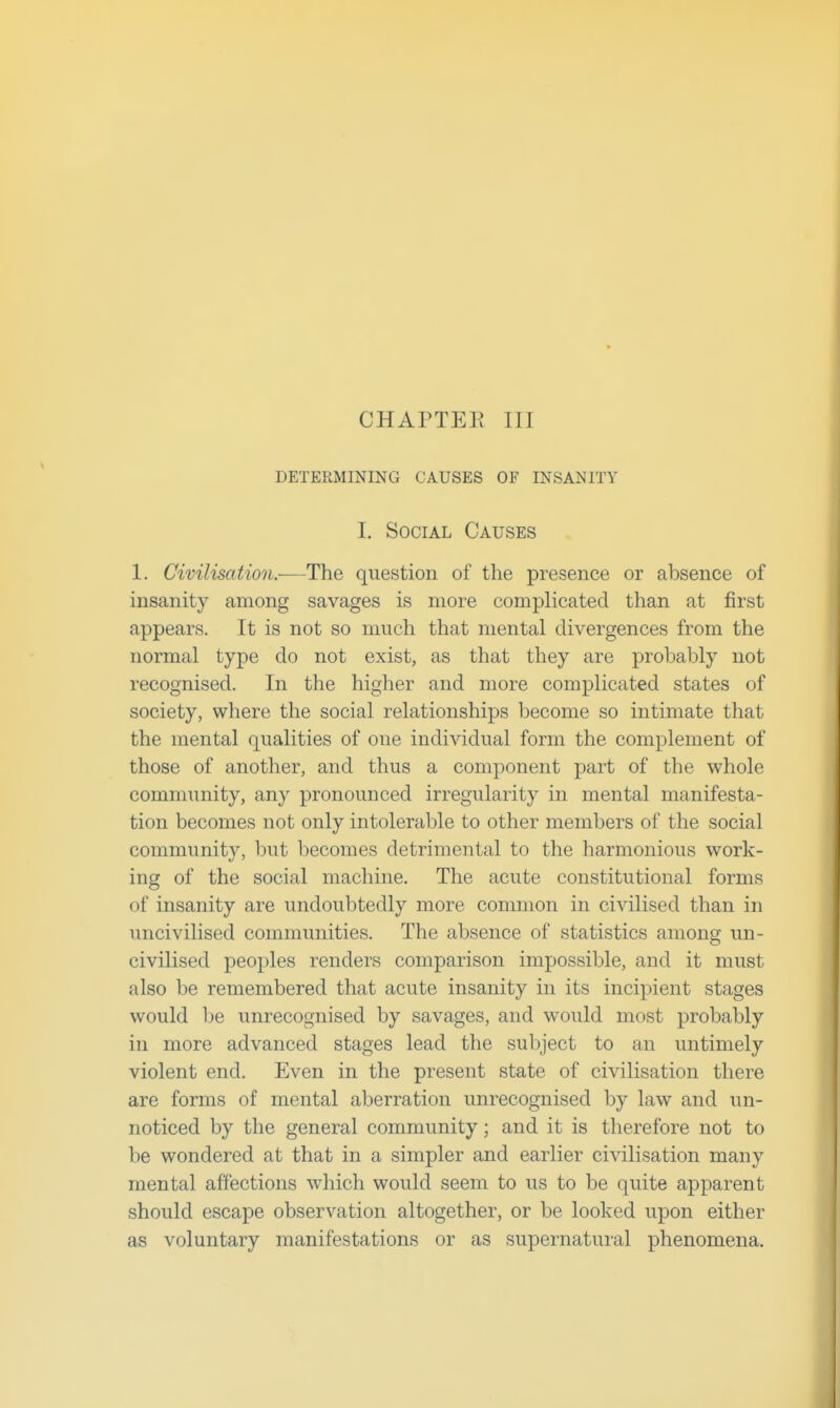 DETERMINING CAUSES OF INSANITY I. Social Causes 1. Civilisation.-—The question of the presence or absence of insanity among savages is more complicated than at first appears. It is not so much that mental divergences from the normal type do not exist, as that they are probably not recognised. In the higher and more complicated states of society, where the social relationships become so intimate that the mental qualities of one individual form the complement of those of another, and thus a component part of the whole community, any pronounced irregularity in mental manifesta- tion becomes not only intolerable to other members of the social community, but becomes detrimental to the harmonious work- ing of the social machine. The acute constitutional forms of insanity are undoubtedly more common in civilised than in uncivilised communities. The absence of statistics among un- civilised peoples renders comparison impossible, and it must also be remembered that acute insanity in its incipient stages would l)e unrecognised by savages, and would most probably in more advanced stages lead the subject to an untimely violent end. Even in the present state of civilisation there are forms of mental aberration unrecognised by law and un- noticed by the general community; and it is therefore not to be wondered at that in a simpler and earlier civilisation many mental affections which would seem to us to be quite apparent should escape observation altogether, or be looked upon either as voluntary manifestations or as supernatural phenomena.