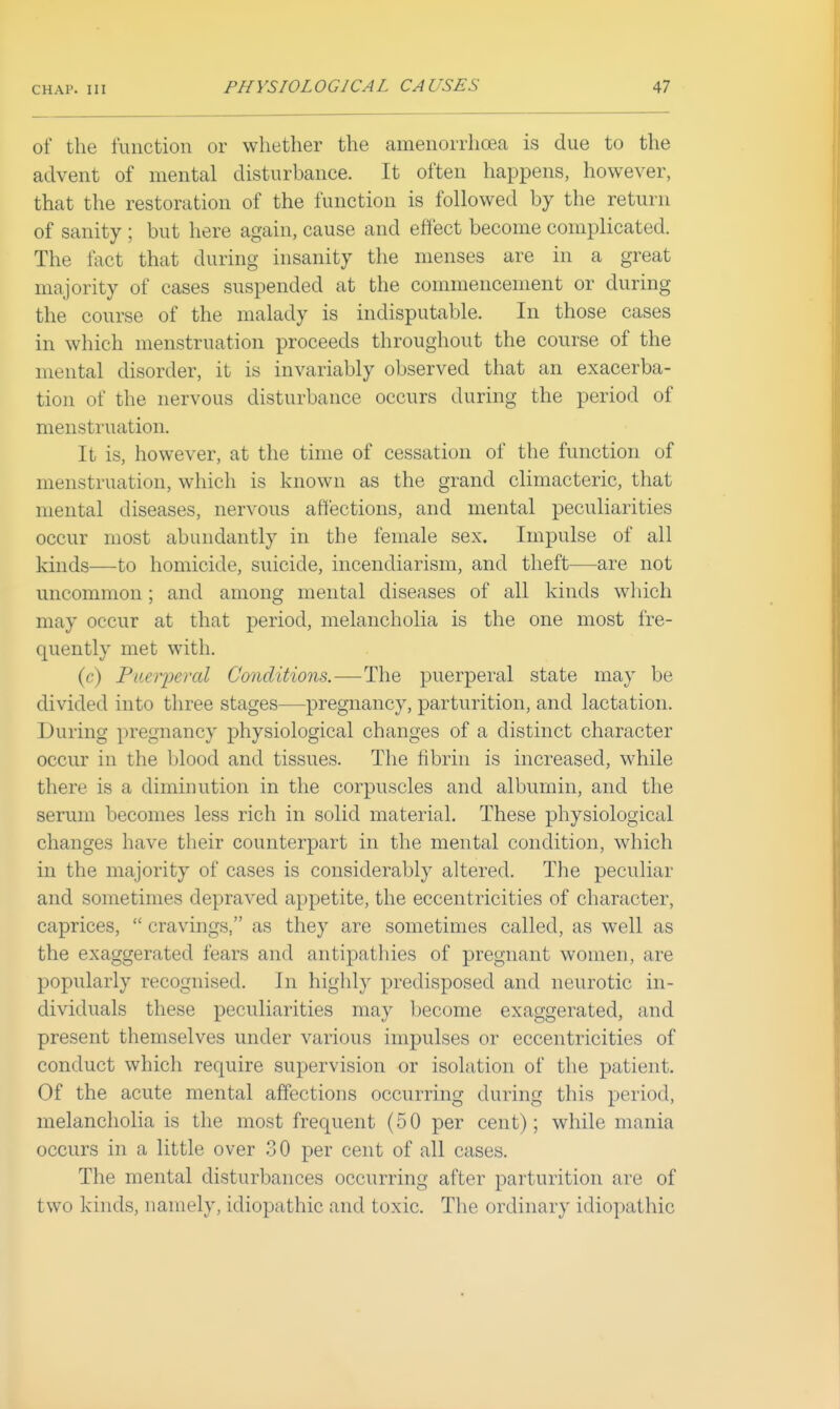 of the function or whether the amenorrhcea is due to the advent of mental disturbance. It often happens, however, that the restoration of the function is followed by the return of sanity ; but here again, cause and effect become complicated. The fact that during insanity the menses are in a great majority of cases suspended at the commencement or during the course of the malady is indisputable. In those cases in which menstruation proceeds throughout the course of the mental disorder, it is invariably observed that an exacerba- tion of the nervous disturbance occurs during the period of menstruation. It is, however, at the time of cessation of the function of menstruation, which is known as the grand climacteric, that mental diseases, nervous affections, and mental peculiarities occur most abundantly in the female sex. Impulse of all kinds—to homicide, suicide, incendiarism, and theft—are not uncommon; and among mental diseases of all kinds which may occur at that period, melancholia is the one most fre- quently met with. (c) Paeiyeral Co7iditions.—The puerperal state may be divided into three stages—pregnancy, parturition, and lactation. During pregnancy physiological changes of a distinct character occur in the blood and tissues. The fibrin is increased, while there is a diminution in the corpuscles and albumin, and the serum becomes less rich in solid material. These physiological changes have their counterpart in the mental condition, which in the majority of cases is considerably altered. The peculiar and sometimes depraved appetite, the eccentricities of character, caprices,  cravings, as they are sometimes called, as well as the exaggerated fears and antipathies of pregnant women, are popularly recognised. In highly predisposed and neurotic in- dividuals these peculiarities may become exaggerated, and present themselves under various impulses or eccentricities of conduct which require supervision or isolation of the patient. Of the acute mental affections occurring during this period, melancholia is the most frequent (50 per cent); while mania occurs in a little over .30 per cent of all cases. The mental disturbances occurring after parturition are of two kinds, namely, idiopathic and toxic. The ordinary idiopathic