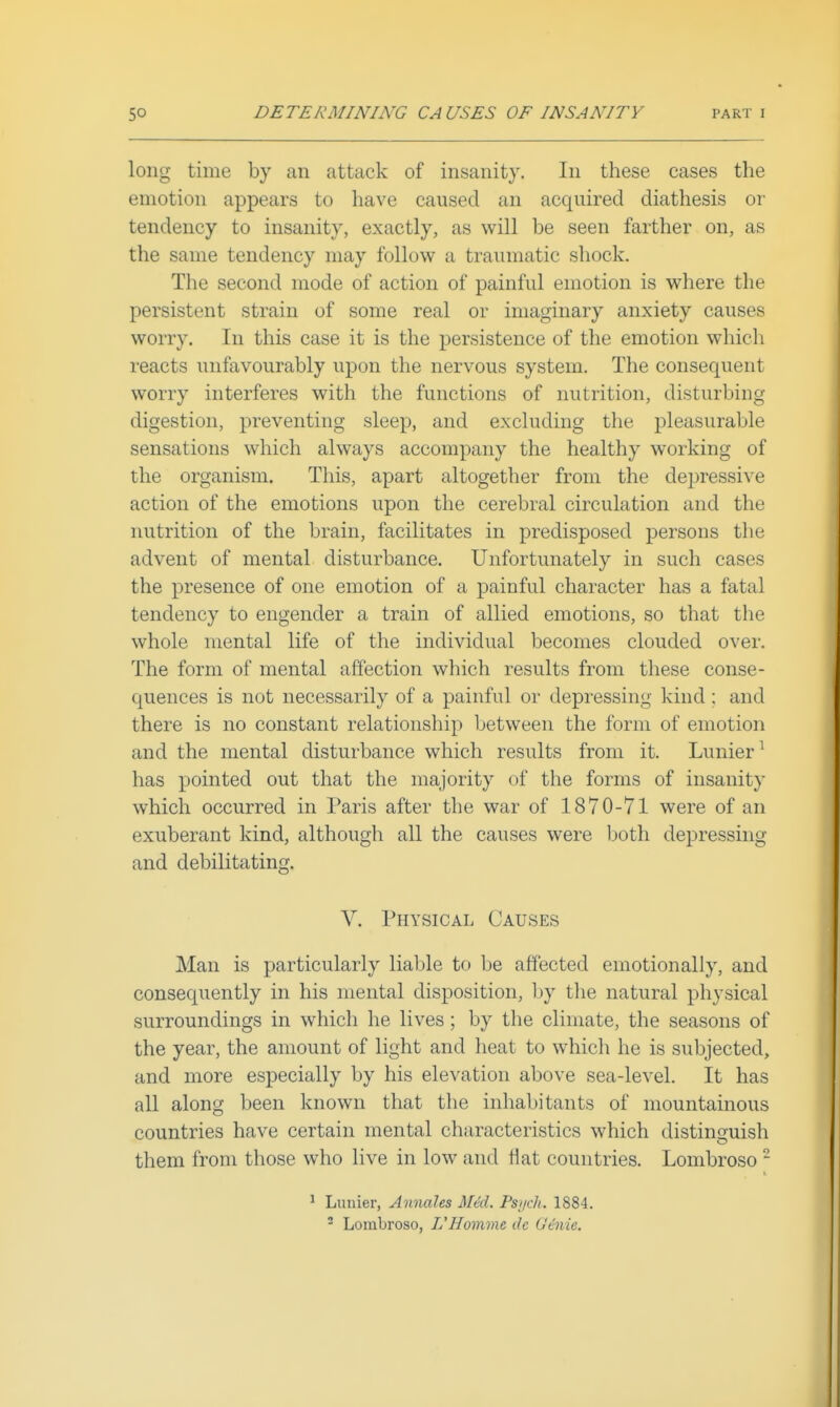 long time by an attack of insanity. In these cases the emotion appears to have caused an acquired diathesis or tendency to insanity, exactly, as will be seen farther on, as the same tendency may follow a traumatic shock. The second mode of action of painful emotion is where the persistent strain of some real or imaginary anxiety causes worry. In this case it is the persistence of the emotion which reacts unfavourably upon the nervous system. The consequent worry interferes with the functions of nutrition, disturbing digestion, preventing sleep, and excluding the pleasurable sensations which always accompany the healthy working of the organism. This, apart altogether from the depressive action of the emotions upon the cerebral circulation and the nutrition of the brain, facilitates in predisposed persons the advent of mental disturbance. Unfortunately in such cases the presence of one emotion of a painful character has a fatal tendency to engender a train of allied emotions, so that the whole mental life of the individual becomes clouded over. The form of mental affection which results from these conse- quences is not necessarily of a painful or depressing kind : and there is no constant relationship between the form of emotion and the mental disturbance which results from it. Lunier^ has pointed out that the majority of the forms of insanity which occurred in Paris after the war of 1870-71 were of an exuberant kind, although all the causes were both depressing and debilitating. V. Physical Causes Man is particularly liable to be affected emotionally, and consequently in his mental disposition, by the natural physical surroundings in which he lives; by the climate, the seasons of the year, the amount of light and heat to which he is subjected, and more especially by his elevation above sea-level. It has all along been known that the inhabitants of mountainous countries have certain mental characteristics which distinguish them from those who live in low and flat countries. Lonibroso ^ * Lunier, Annales Mid. Psi/ch. 1884. ^ Lombroso, L'Homme dc (Jinie.