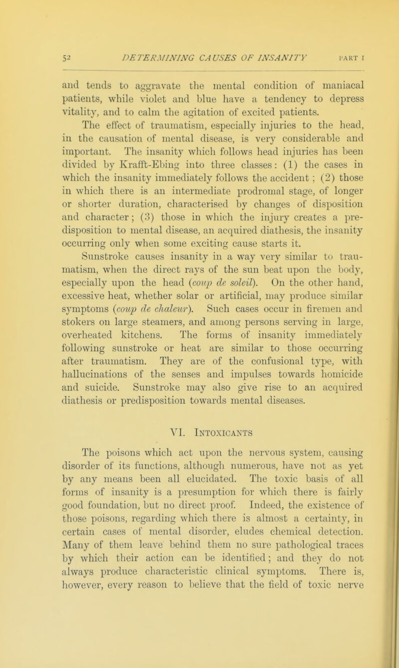 and tends to afjgravate the mental condition of maniacal patients, while violet and blue have a tendency to depress vitality, and to calm the agitation of excited patients. The effect of traumatism, especially injuries to the head, in the causation of mental disease, is very considerable and important. The insanity which follows head injuries has been divided by Krafft-Ebing into three classes: (1) the cases in which the insanity immediately follows the accident; (2) those in which there is an intermediate prodromal stage, of longer or shorter duration, characterised by changes of disposition and character; (3) those in which the injury creates a pre- disposition to mental disease, an acquired diathesis, the insanity occurring only when some exciting cause starts it. Sunstroke causes insanity in a way very similar to trau- matism, when the direct rays of the sun beat upon the body, especially upon the head {cowp de soleil). On the other hand, excessive heat, whether solar or artificial, may produce similar symptoms {cowp de chaletor). Such cases occur in firemen and stokers on large steamers, and among persons serving in large, overheated kitchens. The forms of insanity immediately following sunstroke or heat are similar to those occurring after traumatism. They are of the confusional type, with hallucinations of the senses and impulses towards homicide and suicide. Sunstroke may also give rise to an acquired diathesis or predisposition towards mental diseases. VI. Intoxicants The poisons which act upon the nervous system, causing disorder of its functions, althougli numerous, liave not as yet by any means been all elucidated. The toxic basis of all forms of insanity is a presumption for which there is fairly good foundation, but no direct proof Indeed, the existence of those poisons, regarding which there is almost a certainty, in certain cases of mental disorder, eludes chemical detection. Many of them leave beliind them no sure pathological traces by which their action can be identified; and they do not always produce cliaracteristic clinical symptoms. There is, however, every reason to lielieve that the field of toxic nerve