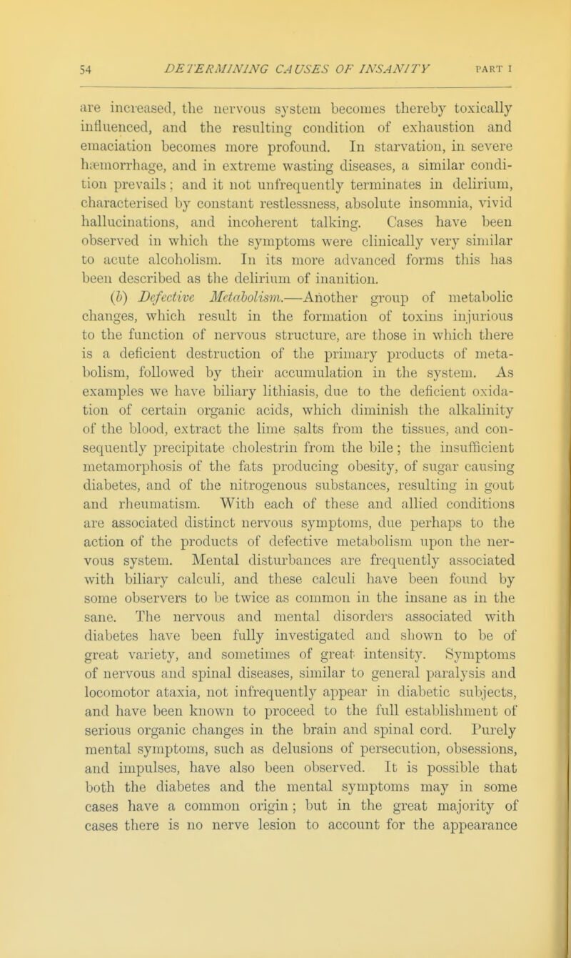 are increased, the nervous system becomes thereby toxically intiuenced, and the resulting condition of exhaustion and emaciation becomes more profound. In starvation, in severe hiiemorrhage, and in extreme wasting diseases, a similar condi- tion prevails; and it not unfrequently terminates in delirium, characterised by constant restlessness, absolute insomnia, vivid hallucinations, and incoherent talkins;. Cases have been observed in which the symptoms were clinically very similar to acute alcoholism. In its more advanced forms this has been described as the delirium of inanition. (?>) Defective Metabolism.—Another group of metabolic changes, which result in the formation of toxins injurious to the function of nervous structure, are those in which there is a deficient destruction of the primary products of meta- bolism, followed by their accumulation in the system. As examples we have biliary lithiasis, due to the deficient oxida- tion of certain organic acids, which diminish the alkalinity of the blood, extract the lime salts from the tissues, and con- sequently precipitate cholestrin from the bile ; the insufficient metamorphosis of the fats producing obesity, of sugar causing diabetes, and of the nitrogenous substances, resulting in gout and rheumatism. With each of these and allied conditions are associated distinct nervous symptoms, due perhaps to the action of the products of defective metabolism upon the ner- vous system. Mental disturbances are frequently associated with biliary calculi, and these calculi have been found by some observers to be twice as common in the insane as in the sane. The nervous and mental disorders associated with diabetes have been fully investigated and shown to be of great variety, and sometimes of great intensity. Symptoms of nervous and spinal diseases, similar to general paralysis and locomotor ataxia, not infrequently appear in diabetic subjects, and have been known to proceed to the full establishment of serious organic changes in the brain and spinal cord. Purely mental symptoms, such as delusions of persecution, obsessions, and impulses, have also been observed. It is possible that both the diabetes and the mental symptoms may in some cases have a common origin ; but in the great majority of cases there is no nerve lesion to account for the appearance