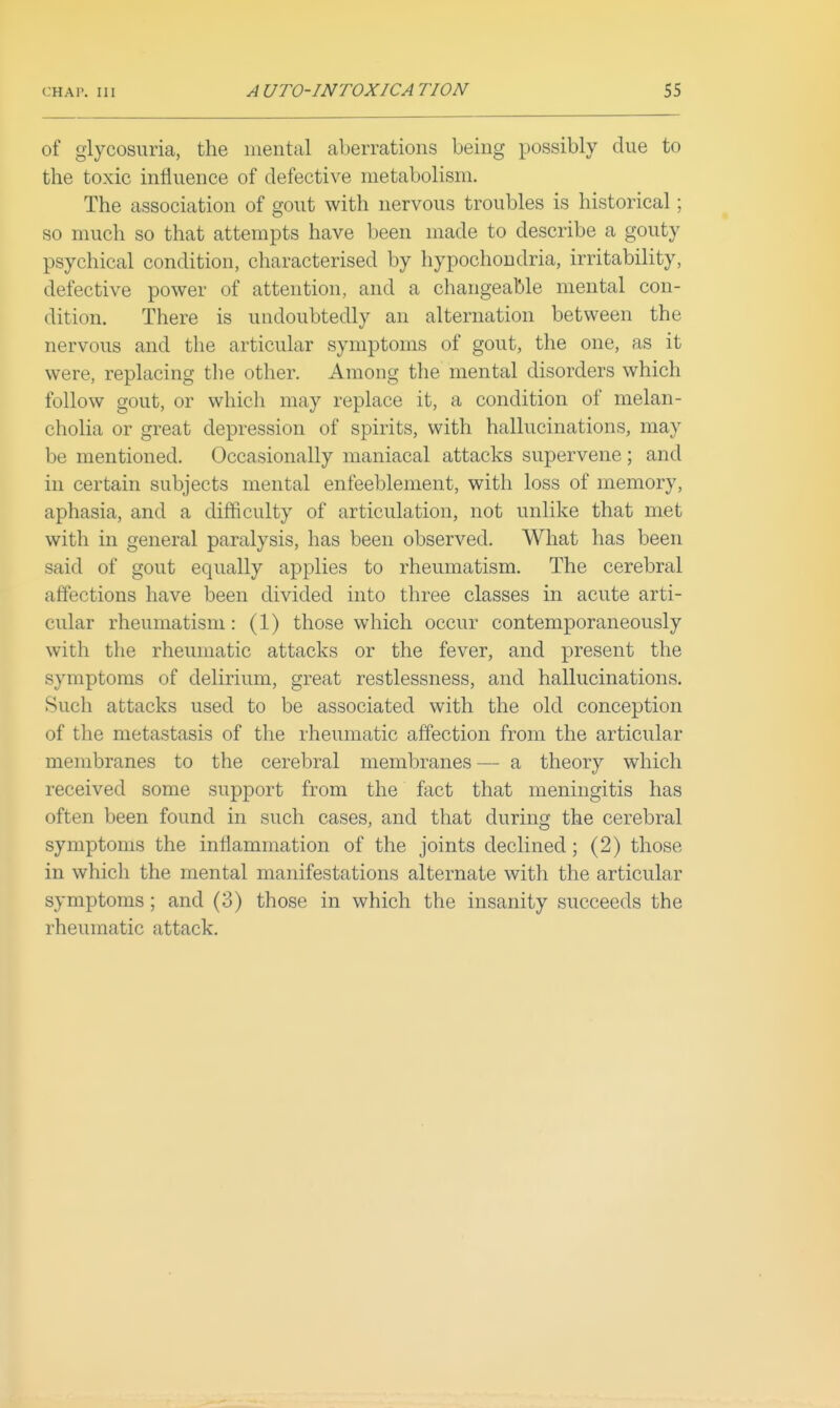 of glycosuria, the mental aberrations being possibly due to the toxic influence of defective metabolism. The association of gout with nervous troubles is historical; so much so that attempts have been made to describe a gouty psychical condition, characterised by hypochondria, irritability, defective power of attention, and a changeable mental con- dition. There is undoubtedly an alternation between the nervous and the articular symptoms of gout, the one, as it were, replacing the other. Among the mental disorders which follow gout, or which may replace it, a condition of melan- cholia or great depression of spirits, with hallucinations, may be mentioned. Occasionally maniacal attacks supervene; and in certain subjects mental enfeeblement, with loss of memory, aphasia, and a difficulty of articulation, not unlike that met with in general paralysis, has been observed. What has been said of gout equally applies to rheumatism. The cerebral affections have been divided into three classes in acute arti- cular rheumatism: (1) those which occur contemporaneously with the rheumatic attacks or the fever, and present the symptoms of delirium, great restlessness, and hallucinations. Such attacks used to be associated with the old conception of the metastasis of the rheumatic affection from the articular membranes to the cerebral membranes — a theory which received some support from the fact that meningitis has often been found in such cases, and that during the cerebral symptoms the inflammation of the joints declined; (2) those in which the mental manifestations alternate with the articular symptoms; and (3) those in which the insanity succeeds the rheumatic attack.