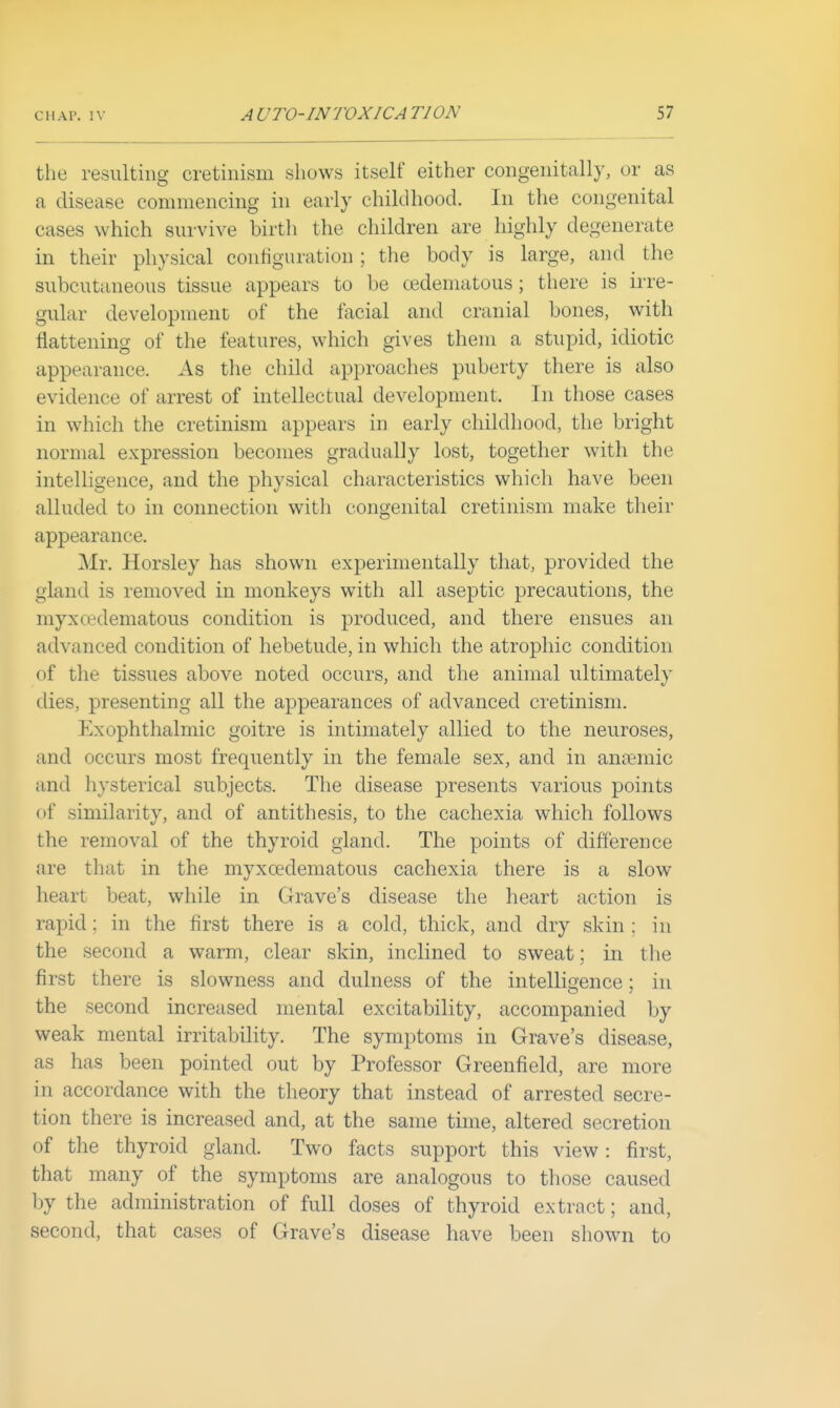 the resulting cretinism shows itself either congenitally, or as a disease commencing in early childhood. In the congenital cases which survive birth the children are highly degenerate in their physical contiguration ; the body is large, and the subcutaneous tissue appears to be oedematous; there is irre- gular development of the facial and cranial bones, with flattening of the features, which gives them a stupid, idiotic appearance. As the child approaches puberty there is also evidence of arrest of intellectual development. In those cases in which the cretinism appears in early childhood, the bright normal expression becomes gradually lost, together with the intelligence, and the physical characteristics which have been alluded to in connection with congenital cretinism make their appearance. Mr. Horsley has shown experimentally that, provided the gland is removed in monkeys with all aseptic precautions, the myxcedematous condition is produced, and there ensues an advanced condition of hebetude, in which the atrophic condition of the tissues above noted occurs, and the animal ultimately dies, presenting all the appearances of advanced cretinism. Exophthalmic goitre is intimately allied to the neuroses, and occurs most frequently in the female sex, and in anaemic and hysterical subjects. The disease presents various points of similarity, and of antithesis, to the cachexia which follows the removal of the thyroid gland. The points of difference are that in the myxcedematous cachexia there is a slow heart beat, while in Grave's disease the heart action is rapid; in the first there is a cold, thick, and dry skin : in the second a warm, clear skin, inclined to sweat; in tlie first there is slowness and dulness of the intelligence: in the second increased mental excitability, accompanied by weak mental irritability. The symptoms in Grave's disease, as has been pointed out by Professor Greenfield, are more in accordance with the theory that instead of arrested secre- tion there is increased and, at the same time, altered secretion of the thyroid gland. Two facts support this view: first, that many of the symptoms are analogous to those caused by the administration of full doses of thyroid extract; and, second, that cases of Grave's disease have been shown to