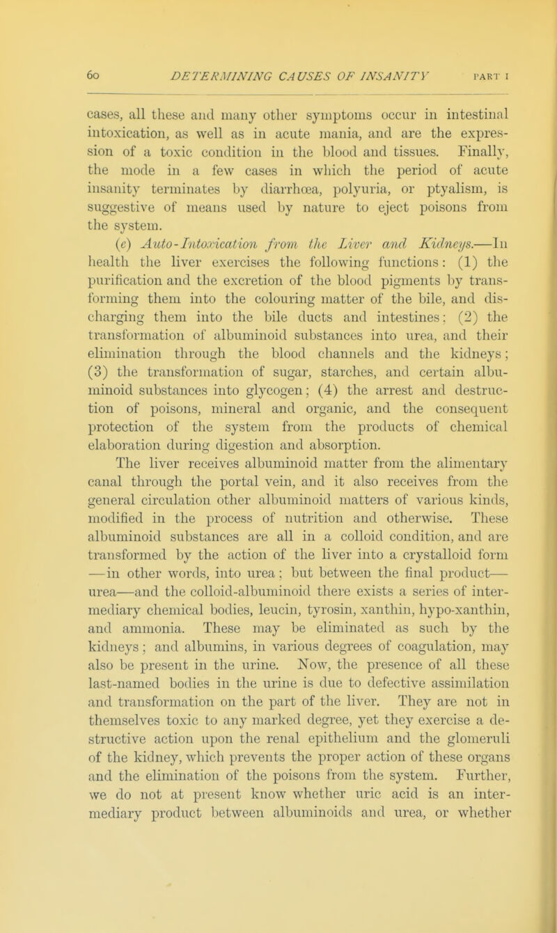 cases, all these and many other symptoms occur in intestinal intoxication, as well as in acute mania, and are the expres- sion of a toxic condition in the blood and tissues. Finally, the mode in a few cases in which the period of acute insanity terminates by diarrhoea, polyuria, or ptyalism, is suggestive of means used by nature to eject poisons from the system. (c) Auto-Intoxication from the Limr and Kidneys.—In health the liver exercises the following functions: (1) the purification and the excretion of the blood pigments by trans- forming them into the colouring matter of the bile, and dis- charging them into the bile ducts and intestines: (2) the transformation of albuminoid substances into urea, and their elimination through the blood channels and the kidneys; (3) the transformation of sugar, starches, and certain albu- minoid substances into glycogen; (4) the arrest and destruc- tion of poisons, mineral and organic, and the consequent protection of the system from the products of chemical elaboration during digestion and absorption. The liver receives albuminoid matter from the alimentary canal through the portal vein, and it also receives from the general circulation other albuminoid matters of various kinds, modified in the process of nutrition and otherwise. These albuminoid substances are all in a colloid condition, and are transformed by the action of the liver into a crystalloid form —in other words, into urea: but between the final product— urea—and the colloid-albuminoid there exists a series of inter- mediary chemical bodies, leucin, tyrosin, xanthin, hypo-xanthin, and ammonia. These may be eliminated as such by the kidneys; and albumins, in various degrees of coagulation, may also be present in the urine. Now, the presence of all these last-named bodies in the urine is due to defective assimilation and transformation on the part of the liver. They are not in themselves toxic to any marked degree, yet they exercise a de- structive action upon the renal epithelium and the glomeruli of the kidney, which prevents the proper action of these organs and the elimination of the poisons from the system. Further, we do not at present know whether uric acid is an inter- mediary product lietween albuminoids and urea, or whether