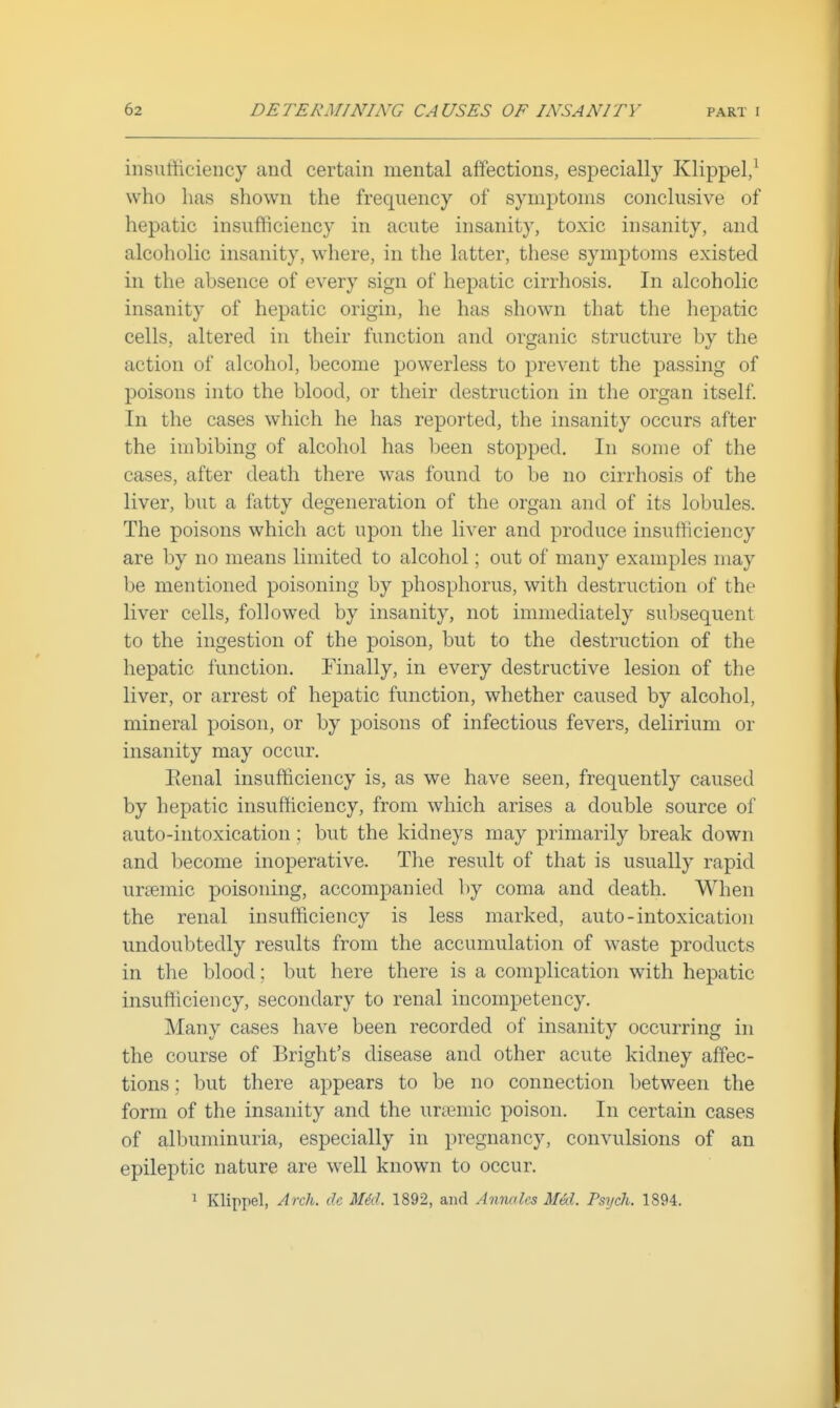 insufficiency and certain mental affections, especially Klippel/ who lias shown the frequency of symptoms conclusive of hepatic insufficiency in acute insanity, toxic insanity, and alcoholic insanity, where, in the latter, these symptoms existed in the absence of every sign of hepatic cirrhosis. In alcoholic insanity of hepatic origin, he has shown that the hepatic cells, altered in their function and organic structure by the action of alcohol, become powerless to prevent the passing of poisons into the blood, or their destruction in the organ itself In the cases which he has reported, the insanity occurs after the imbibing of alcohol has Ijeen stopped. In some of the cases, after death there was found to be no cirrhosis of the liver, but a fatty degeneration of the organ and of its lobules. The poisons which act upon the liver and produce insufficiency are by no means limited to alcohol; out of many examples may be mentioned poisoning by phosphorus, with destruction of the liver cells, followed by insanity, not immediately subsequent to the ingestion of the poison, but to the destruction of the hepatic function. Finally, in every destructive lesion of the liver, or arrest of hepatic function, whether caused by alcohol, mineral poison, or by poisons of infectious fevers, delirium or insanity may occur, Eenal insufficiency is, as we have seen, frequently caused by hepatic insufficiency, from which arises a double source of auto-intoxication ; but the kidneys may primarily break down and become inoperative. The result of that is usually rapid uraemic poisoning, accompanied by coma and death. When the renal insufficiency is less marked, auto-intoxication undoubtedly results from the accumulation of waste products in the blood; but here there is a complication with hepatic insufticiency, secondary to renal incompetency. Many cases have been recorded of insanity occurring in the course of Bright's disease and other acute kidney affec- tions ; but there appears to be no connection between the form of the insanity and the urtemic poison. In certain cases of albuminuria, especially in pregnancy, convulsions of an epileptic nature are well known to occur. 1 Klippel, Arch, dc M6d. 1892, and Anmles Med. Psych. 1894.