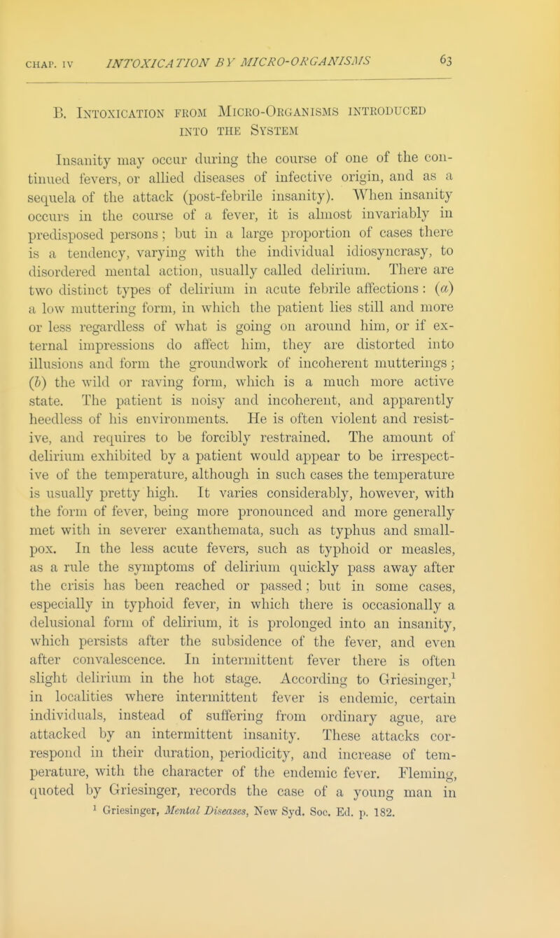 B. Intoxication from Miceo-Organisms introduced INTO THE System Insanity may occur during the course of one of the con- tinued fevers, or allied diseases of infective origin, and as a sequela of the attack (post-febrile insanity). When insanity occurs in the course of a fever, it is almost invariably in predisposed persons; but in a large proportion of cases there is a tendency, varying with the individual idiosyncrasy, to disordered mental action, usually called delirium. There are two distinct types of delirium in acute febrile affections : (a) a low muttering form, in which the patient lies still and more or less regardless of what is going on around him, or if ex- ternal impressions do affect him, they are distorted into illusions and form the groundwork of incoherent mutterings ; (&) the wild or raving form, which is a much more active state. The patient is noisy and incoherent, and ajDparently heedless of his environments. He is often violent and resist- ive, and requires to be forcibly restrained. The amount of delirium exhibited by a patient would appear to be irrespect- ive of the temperature, although in such cases the temperature is usually pretty high. It varies considerably, however, with the form of fever, being more pronounced and more generally met with in severer exanthemata, such as typhus and small- pox. In the less acute fevers, such as typhoid or measles, as a rule the symptoms of delirium quickly pass away after the crisis has been reached or passed; but in some cases, especially in typhoid fever, in which there is occasionally a delusional form of delirium, it is prolonged into an insanity, which persists after the subsidence of the fever, and even after convalescence. In intermittent fever there is often slight delirium in the hot stage. According to Griesinger,^ in localities where intermittent fever is endemic, certain individuals, instead of suffering from ordinary ague, are attacked by an intermittent insanity. These attacks cor- respond in their duration, periodicity, and increase of tem- perature, with the character of the endemic fever. ITemincf quoted by Griesinger, records the case of a young man in ^ Griesinger, Menial Diseases, New Syd. Soc. Ed. p. 182.