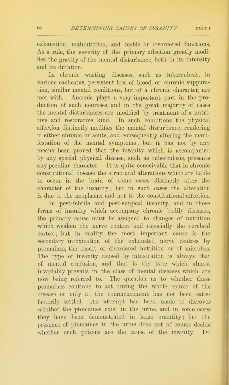 exhaustion, malnutrition, and feeble or disordered functions. As a rule, the severity of the primary affection greatly modi- ties the gravity of the mental disturbance, both in its intensity and its duration. In chronic wasting diseases, such as tuberculosis, in various cachexias, persistent loss of blood, or chronic suppura- tion, similar mental conditions, but of a chronic character, are met with. Aniemia plays a very important part in the pro- duction of such neuroses, and in the great majority of cases the mental disturbances are modified by treatment of a nutri- tive and restorative kind. In such conditions the physical affection distinctly modifies the mental disturbance, rendering it either chronic or acute, and consequently altering the mani- festation of the mental symptoms; but it has not by any means been proved that the insanity which is accompanied by any special physical disease, such as tuberculosis, presents any peculiar character. It is quite conceivable that in chronic constitutional disease the structural alterations which are liable to occur in the brain of some cases distinctly alter the character of the insanity; but in such cases the alteration is due to the neoplasms and not to the constitutional affection. In post-febrile and post-surgical insanity, and in those forms of insanity which accompany chronic bodily diseases, the primary cause must be assigned to changes of nutrition which weaken the nerve centres and especially the cerebral cortex; but in reality the most important cause is the secondary intoxication of the exhausted nerve centres by ptomaines, the result of disordered nutrition or of microbes. The type of insanity caused by intoxication is always that of mental confusion, and that is the type which almost invariably prevails in the class of mental diseases which are now being referred to. The question as to whether these ptomaines continue to act during the whole course of the disease or only at the commencement has not been satis- factorily settled. An attempt has been made to discover whether the ptomaines exist in the urine, and in some cases they have been demonstrated in large quantity; but the presence of ptomaines in the urine does not of course decide whether such poisons are the cause of the insanity. Dr.