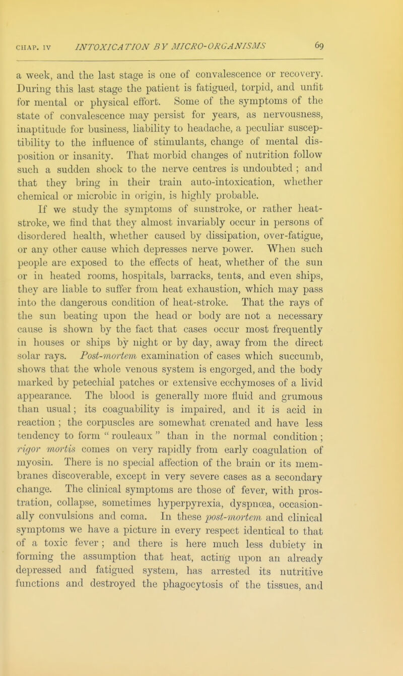 a week, and the last stage is one of convalescence or recovery. During this last stage the patient is fatigued, torpid, and unfit for mental or physical effort. Some of the symptoms of the state of convalescence may persist for years, as nervousness, inaptitude for business, liability to headache, a peculiar suscep- tibility to the influence of stimulants, change of mental dis- position or insanity. That morbid changes of nutrition follow such a sudden shock to the nerve centres is undoubted ; and that they bring in their train auto-intoxication, wliuther chemical or niicrobic in origin, is highly probable. If we study the symptoms of sunstroke, or rather heat- stroke, we find that they almost invariably occur in persons of disordered health, whether caused by dissipation, over-fatigue, or any other cause which depresses nerve power. When such people are exposed to the effects of heat, whether of the sun or in heated rooms, hospitals, barracks, tents, and even ships, they are liable to suffer from heat exhaustion, which may pass into the dangerous condition of heat-stroke. That the rays of the sun beating upon the head or body are not a necessary cause is shown by the fact that cases occur most frequently in houses or ships by night or by day, away from the direct solar rays. Post-mortem examination of cases which succumb, shows that the whole venous system is engorged, and the body marked by petechial patches or extensive ecchymoses of a livid appearance. The blood is generally more fluid and grumous than usual; its coaguability is impaired, and it is acid in reaction ; the corpuscles are somewhat crenated and have less tendency to form  rouleaux  than in the normal condition; rigor mortis comes on very rapidly from early coagulation of myosin. There is no special affection of the brain or its mem- branes discoverable, except in very severe cases as a secondary change. The clinical symptoms are those of fever, with pros- tration, collapse, sometimes hyperpyrexia, dyspnoea, occasion- ally convulsions and coma. In these iwst-mortem and clinical symptoms we have a picture in every respect identical to that of a toxic fever ; and there is here much less dubiety in forming the assumption that heat, acting upon an already depressed and fatigued system, has arrested its nutritive functions and destroyed the phagocytosis of the tissues, and