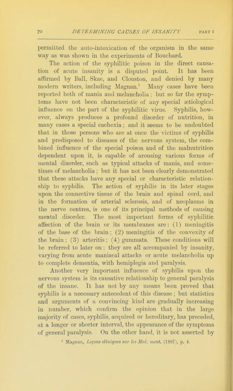 permitted the auto-intoxication of the organism in the same way as was shown in the experiments of Bouchard. The action of the syphilitic poison in the direct causa- tion of acute insanity is a disputed point. It has been affirmed by Ball, Skae, and Clouston, and denied by many modern writers, including Magnan.^ Many cases have been reported both of mania and melancholia : but so far the symp- toms have not been characteristic of any special a^tiological influence on the part of the syphilitic virus. Syphilis, how- ever, always produces a profound disorder of nutrition, in many cases a special cachexia; and it seems to be undoubted that in those persons who are at once the victims of syphilis and predisposed to diseases of the nervous system, the com- bined influence of the special poison and of the malnutrition dependent upon it, is capable of arousing various foims of mental disorder, such as typical attacks of mania, and some- times of melancholia ; but it has not been clearly demonstrated that these attacks have any special or characteristic relation- ship to syphilis. The action of syphilis in its later stages upon the connective tissue of the brain and spinal cord, and in the formation of arterial sclerosis, and of neoplasms in the nerve centres, is one of its principal methods of causing mental disorder. The most important forms of syphilitic affection of the brain or its membranes are: (1) meningitis of the base of the brain; (2) meningitis of the convexity of the brain : (3) arteritis ; (4) gummata. These conditions will be referred to later on; they are all accompanied by insanity, varying from acute maniacal attacks or acute melancholia up to complete dementia, with hemiplegia and paralysis. Another very important influence of syphilis upon the nervous system is its causative relationship to general paralysis of the insane. It has not by any means been proved that syphilis is a necessary antecedent of this disease ; but statistics and arguments of a convincing kind are gradually increasing in number, which confirm the opinion that in the large majority of cases, syphilis, acquired or hereditary, has preceded, at a longer or shorter interval, the appearance of the symptoms of general paralysis. On the other hand, it is not asserted by ^ Magnan, Le<}ons cliniques sur les Mai. ment, (1897), p. 4.