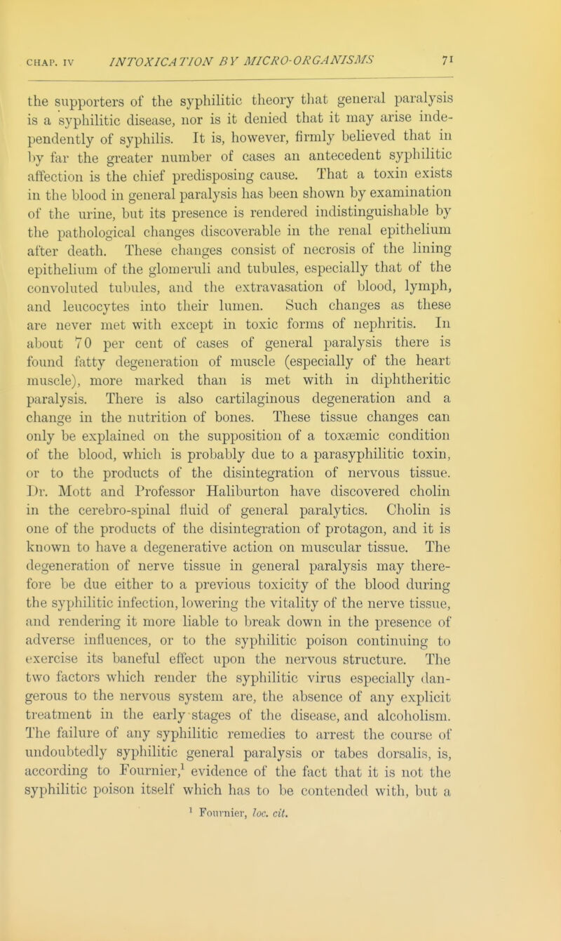 the supporters of the syphilitic theory tliat general paralysis is a syphilitic disease, nor is it denied that it may arise inde- pendently of syphilis. It is, however, firmly believed that in by far the greater number of cases an antecedent syphilitic affection is the chief predisposing cause. That a toxin exists in the blood in general paralysis has been shown by examination of the urine, but its presence is rendered indistinguishable by the pathological changes discoverable in the renal epithelium after death. These changes consist of necrosis of the lining epithelium of the glomeruli and tubules, especially that of the convoluted tubules, and the extravasation of blood, lymph, and leucocytes into their lumen. Such changes as these are never met with except in toxic forms of nephritis. In about 70 per cent of cases of general paralysis there is found fatty degeneration of muscle (especially of the heart muscle), more marked than is met with in diphtheritic paralysis. There is also cartilaginous degeneration and a change in the nutrition of bones. These tissue changes can only be explained on the supposition of a toxtemic condition of the blood, which is probably due to a parasyphilitic toxin, or to the products of the disintegration of nervous tissue. Dr. Mott and Professor Haliburton have discovered cholin in the cerebro-spinal tiuid of general paralytics. Cholin is one of the products of the disintegration of protagon, and it is known to have a degenerative action on muscular tissue. The degeneration of nerve tissue in general paralysis may there- fore be due either to a previous toxicity of the blood during the syphilitic infection, lowering the vitality of the nerve tissue, and rendering it more liable to break down in the presence of adverse influences, or to the syphilitic poison continuing to exercise its baneful effect upon the nervous structure. The two factors which render the syphilitic virus especially dan- gerous to the nervous system are, the absence of any explicit treatment in the early stages of the disease, and alcoholism. The failure of any syphilitic remedies to arrest the course of undoubtedly syphilitic general paralysis or tabes dorsalis, is, according to Fournier,^ evidence of the fact that it is not the syphilitic poison itself which has to be contended with, but a ^ Fournier, loc. cit.