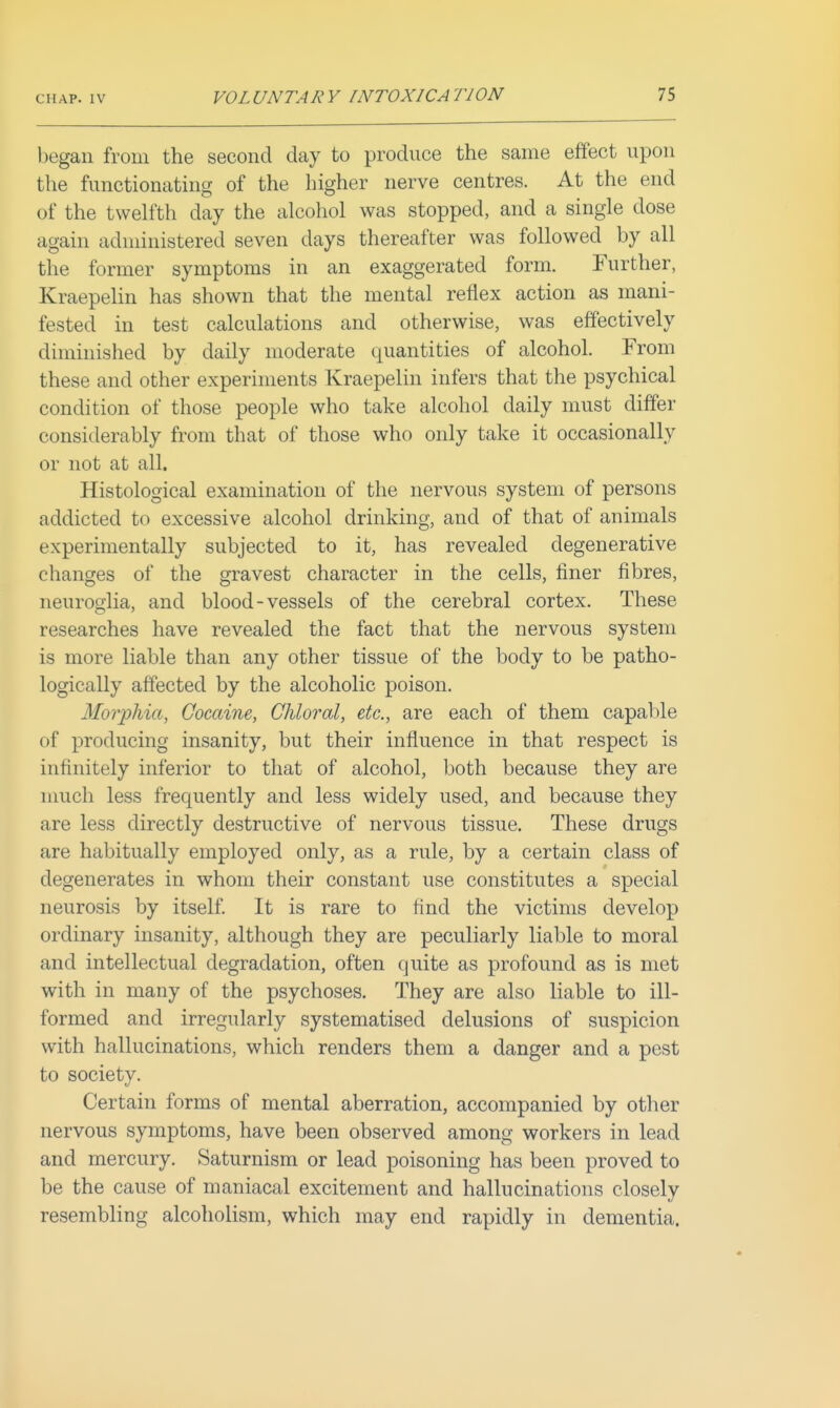 began from the second day to produce the same effect upon the functionating of the higher nerve centres. At the end of the twelfth day the alcohol was stopped, and a single dose again administered seven days thereafter was followed by all the former symptoms in an exaggerated form. Further, Kraepelin has shown that the mental reflex action as mani- fested in test calculations and otherwise, was effectively diminished by daily moderate quantities of alcohol. From these and other experiments Kraepelin infers that the psychical condition of those people who take alcohol daily must differ considerably from that of those who only take it occasionally or not at all. Histological examination of the nervous system of persons addicted to excessive alcohol drinking, and of that of animals experimentally subjected to it, has revealed degenerative changes of the gravest character in the cells, finer fibres, neuroglia, and blood-vessels of the cerebral cortex. These researches have revealed the fact that the nervous system is more liable than any other tissue of the body to be patho- logically affected by the alcoholic poison. Morphia, Cocaine, Chloral, etc., are each of them capable of producing insanity, but their influence in that respect is infinitely inferior to that of alcohol, both because they are much less frequently and less widely used, and because they are less directly destructive of nervous tissue. These drugs are habitually employed only, as a rule, by a certain class of degenerates in whom their constant use constitutes a special neurosis by itself It is rare to find the victims develop ordinary insanity, although they are peculiarly liable to moral and intellectual degradation, often quite as profound as is met with in many of the psychoses. They are also liable to ill- formed and irregularly systematised delusions of suspicion with hallucinations, which renders them a danger and a pest to society. Certain forms of mental aberration, accompanied by otlier nervous symptoms, have been observed among workers in lead and mercury. Saturnism or lead poisoning has been proved to be the cause of maniacal excitement and hallucinations closely resembling alcoholism, which may end rapidly in dementia.