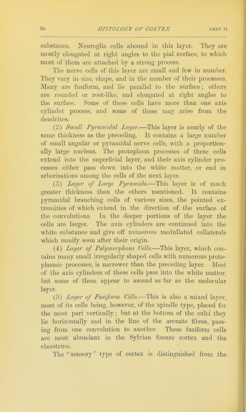 substance. Neuroglia cells abound in this layer. They are mostly elongated at right angles to the pial surface, to which most of them are attached by a strong process. The nerve cells of this layer are small and few in number. They vary in size, shape, and in the number of their processes. Many are fusiform, and lie parallel to the surface; others are rounded or root-like, and elongated at right angles to the surface. Some of these cells have more than one axis cylinder process, and some of these may arise from the dendrites. (2) Small Pyramidal Layer.—This layer is nearly of the same thickness as the preceding. It contains a large number of small angular or pyramidal nerve cells, with a proportion- ally large nucleus. The protoplasm processes of these cells extend into the superficial layer, and their axis cylinder pro- cesses either pass down into the white matter, or end in arborisations among the cells of the next layer. (3) Layer of Large Pyramids.—This layer is of much Greater thickness than the others mentioned. It contains pyramidal branching cells of various sizes, the pointed ex- tremities of which extend in the direction of the surface of the convolutions. In the deeper portions of the layer the cells are larger. The axis cylinders are continued into the white substance and give off numerous medullated collaterals which ramify soon after their origin. (4) Layer of Polymorphous Cells.—This layer, which con- tains many small irregularly shaped cells with numerous proto- plasmic processes, is narrower than the preceding layer. Most of the axis cylinders of these cells pass into the white matter, but some of them appear to ascend as far as the molecular layer. (5) Layer of Fusiform Cells.—This is also a mixed layer, most of its cells being, however, of the spindle type, placed for the most part vertically; but at the bottom of the sulci they lie horizontally and in the line of the arcuate fibres, pass- ing from one convolution to another. These fusiform cells are most abundant in the Sylvian fissure cortex and the claustrum. The  sensory type of cortex is distinguished from the