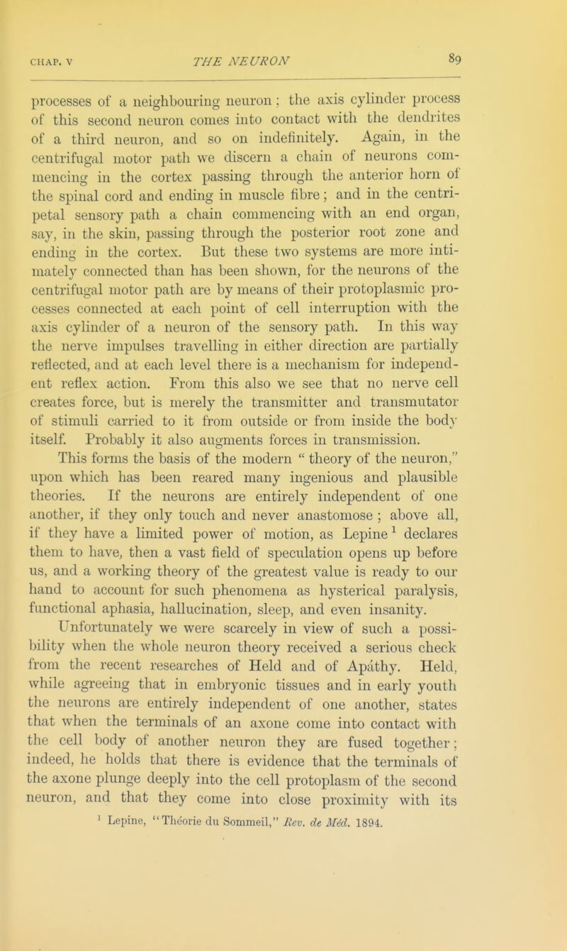 processes of a neighbouring neuron; the axis cylinder process of this second neuron comes into contact with the dendrites of a third neuron, and so on indefinitely. Again, in the centrifugal motor path we discern a chain of neurons com- mencing in the cortex passing through the anterior horn of the spinal cord and ending in muscle fibre; and in the centri- petal sensory path a chain commencing with an end organ, say, in the skin, passing through the posterior root zone and ending in the cortex. But these two systems are more inti- mately connected than has been shown, for the neurons of the centrifugal motor path are by means of their protoplasmic pro- cesses connected at each point of cell interruption with the axis cylinder of a neuron of the sensory path. In this way the nerve impulses travelling in either direction are partially reflected, and at each level there is a mechanism for independ- ent reflex action. From this also we see that no nerve cell creates force, but is merely the transmitter and transmutator of stimuli carried to it from outside or from inside the bod}' itself. Probably it also augments forces in transmission. This forms the basis of the modern  theory of the neuron, upon which has been reared many ingenious and plausible theories. If the neurons are entirely independent of one another, if they only touch and never anastomose ; above all, if they have a limited power of motion, as Lepine ^ declares them to have, then a vast field of speculation opens up before us, and a working theory of the greatest value is ready to our hand to account for such phenomena as hysterical paralysis, functional aphasia, hallucination, sleep, and even insanity. Unfortunately we were scarcely in view of such a possi- bility when the whole neuron theory received a serious check from the recent researches of Held and of Apathy. Held, while agreeing that in embryonic tissues and in early youth the neurons are entirely independent of one another, states that when the terminals of an axone come into contact with the cell body of another neuron they are fused together; indeed, he holds that there is evidence that the terminals of the axone plunge deeply into the cell protoplasm of the second neuron, and that they come into close proximity with its 1 Lepine, Thdorie du Sommeil, Rev. de Am. 1894.
