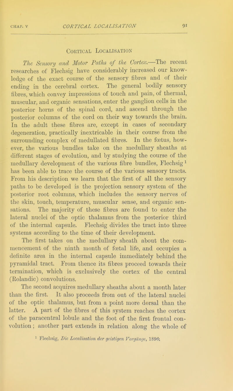 Cortical Localisation The Sensory and Motor Paths of the Cortex.—The recent researches of Flechsig have considerably increased our know- ledge of the exact course of the sensory fibres and of their ending in the cerebral cortex. The general bodily sensory fibres, which convey impressions of touch and pain, of thermal, muscular, and organic sensations, enter the ganglion cells in the posterior horns of the spinal cord, and ascend through the posterior columns of the cord on their way towards the brain. In the adult these fibres are, except in cases of secondary degeneration, practically inextricable in their course from the surrounding complex of medullated fibres. In the foetus, how- ever, the various bundles take on the medullary sheaths at different stages of evolution, and by studying the course of the medullary development of the various fibre bundles, Flechsig ^ has been able to trace the course of the various sensory tracts. From his description we learn that the first of all the sensory paths to be developed is the projection sensory system of the posterior root columns, which includes the sensory nerves of the skin, touch, temperature, muscular sense, and organic sen- sations. The majority of these fibres are found to enter the lateral nuclei of the optic thalamus from the posterior third of the internal capsule. Flechsig divides the tract into three systems according to the time of their development. The first takes on the medullary sheath about the com- mencement of the ninth month of foetal life, and occupies a definite area in the internal capsule immediately behind the pyramidal tract. From thence its fibres proceed towards their termination, which is exclusively the cortex of the central (Rolandic) convolutions. The second acquires medullary sheaths about a month later than the first. It also proceeds from out of the lateral nuclei of the optic thalamus, but from a point more dorsal than the latter. A part of the fibres of this system reaches the cortex of the paracentral lobule and the foot of the first frontal con- volution ; another part extends in relation along the whole of ^ Flechsig, Die Localisation der geistigen Vorgdngc, 1896'.