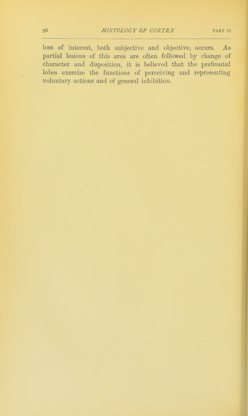loss of interest, both subjective and objective, occurs. As partial lesions of this area are often followed by change of character and disposition, it is believed that the prefrontal lobes exercise the functions of perceiving and representing voluntary actions and of general inhibition.
