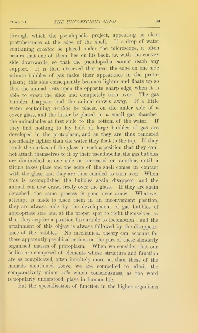 through which the pseudopodia project, appearing as clear protuberances at the edge of the shell. If a drop of water containing areellae be placed under the microscope, it often occurs that one of them lies on his back, le. with the convex side downwards, so that the pseudopodia cannot reach any support. It is then observed that near the edge on one side minute bubbles of gas make their appearance in the proto- plasm ; this side consequently becomes lighter and floats up so that the animal rests upon the opposite sharp edge, when it is able to grasp the slide and completely turn over. The gas bubbles disappear and the animal crawls away. If a little water containing areellae be placed on the under side of a cover glass, and the latter be placed in a small gas chamber, the animalcules at first sink to the bottom of the water. If they find nothing to lay hold of, large bubbles of gas are developed in the protoplasm, and as they are thus rendered specifically lighter than the water they float to the top. If they reach the surface of the glass in such a position that they can- not attach themselves to it by their pseudopodia, the gas bubbles are diminished on one side or increased on another, until a tilting takes place and the edge of the shell comes in contact with the glass, and they are thus enabled to turn over. When this is accomplished the bubbles again disappear, and the animal can now crawl freely over the glass. If they are again detached, the same process is gone over anew. Whatever attempt is made to place them in an inconvenient position, they are always able by the development of gas bubbles of appropriate size and at the proper spot to right themselves, so that they acquire a position favourable to locomotion; and the attainment of this object is always followed by the disappear- ance of the bubbles. No mechanical theory can account for these apparently psychical actions on the part of these slenderly organised masses of protoplasm. When we consider that our bodies are composed of elements whose structure and function are as complicated, often infinitely more so, than those of the monads mentioned above, we are compelled to admit the comparatively minor role which consciousness, as the word is popularly understood, plays in human life. But the specialisation of function in the higher organisms