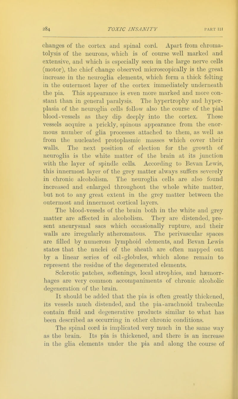 changes of the cortex and spinal cord. Apart from chronia- tolysis of the neurons, which is of course well marked and extensive, and wliich is especially seen in the large nerve cells (motor), the chief change observed microscopically is the great increase in the neuroglia elements, which form a thick felting in the outermost layer of the cortex immediately underneath the pia. This appearance is even more marked and more con- stant than in general paralysis. The hypertrophy and hyper- plasia of the neuroglia cells follow also the course of tlie pial blood-vessels as they dip deeply into the cortex. These vessels acquire a prickly, spinous appearance from the enor- mous number of glia processes attached to them, as well as from the nucleated protoplasmic masses which cover their walls. The next position of election for the growth of neuroglia is the white matter of the brain at its junction with the layer of spindle cells. According to Bevan Lewis, this innermost layer of the grey matter always suffers severely in chronic alcoholism. The neuroglia cells are also found increased and enlarged throughout the whole white matter, but not to any great extent in the grey matter between the outermost and innermost cortical layers. The blood-vessels of the brain both in the white and grey matter are affected in alcoholism. They are distended, pre- sent aneurysmal sacs which occasionally rupture, and their walls are irregularly atheromatous. The perivascular spaces are filled by numerous lymphoid elements, and Bevan Lewis states that the nuclei of the sheath are often mapped out by a linear series of oil-globules, which alone remain to represent the residue of the degenerated elements. Sclerotic patches, softenings, local atrophies, and haemorr- hages are very common accompaniments of chronic alcoholic degeneration of the brain. It should be added that the pia is often greatly thickened, its vessels much distended, and the pia-arachnoid trabeculae contain fluid and degenerative products similar to what has been described as occurring in other chronic conditions. The spinal cord is implicated very much in the same way as the brain. Its pia is thickened, and there is an increase in the glia elements under the pia and along the course of