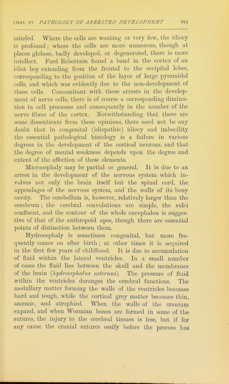 minded. Where the cells are wanting or very few, the idiocy is profound; where the cells are more numerous, though at places globose, badly developed, or degenerated, there is more intellect. Ford Robertson found a band in the cortex of an idiot boy extending from the frontal to the occipital lobes, corresponding to the position of the layer of large pyramidal cells, and which was evidently due to the non-development of these cells. Concomitant with these arrests in the develop- ment of nerve cells, there is of course a corresponding diminu- tion in cell processes and consequently in the number of the nerve fibres of the cortex. Notwithstanding that there are some dissentients from these opinions, there need not be any doubt that in congenital (idiopathic) idiocy and imbecility the essential pathological histology is a failure in various degrees in the development of the cortical neurons, and that the degree of mental weakness depends upon the degree and extent of the affection of these elements. Microcephaly may be partial or general. It is due to an arrest in the development of the nervous system which in- volves not only the brain itself but the spinal cord, the appendages of the nervous system, and the walls of its bony cavity. The cerebellum is, however, relatively larger than the cerebrum; the cerebral convolutions are simple, the sulci confluent, and the contour of the whole encephalon is sugges- tive of that of the anthropoid apes, though there are essential points of distinction between them. Hydrocephaly is sometimes congenital, but more fre- quently comes on after birth ; at other times it is acquired in the first few years of childhood. It is due to accumulation of fluid within the lateral ventricles. In a small number of cases the fluid lies between the skull and the membranes of the brain {hi/drocephcdus externus). The pressure of fluid within the ventricles deranges the cerebral functions. The medullary matter forming the walls of the ventricles becomes hard and tough, while the cortical grey matter becomes thin, anaemic, and atrophied. When the walls of the cranium expand, and when Wormian bones are formed in some of the sutures, the injury to the cerebral tissues is less, but if for any cause the cranial sutures ossify before the process has