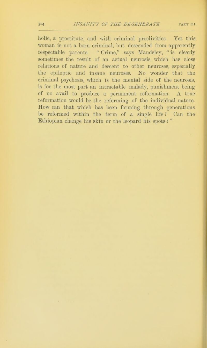 holic, a prostitute, and with criminal proclivities. Yet this woman is not a born criminal, but descended from apparently respectable parents.  Crime, says Maudsley,  is clearly sometimes tlie result of an actual neurosis, which has close relations of nature and descent to other neuroses, especially the epileptic and insane neuroses. No wonder that the criminal psychosis, which is the mental side of the nem-osis, is for the most part an intractable malady, punishment being of no avail to produce a permanent reformation. A true reformation would be the reforming of the individual nature. How can that which has been forming through generations be reformed within the term of a single life ? Can the Ethiopian change his skin or the leopard his spots ?