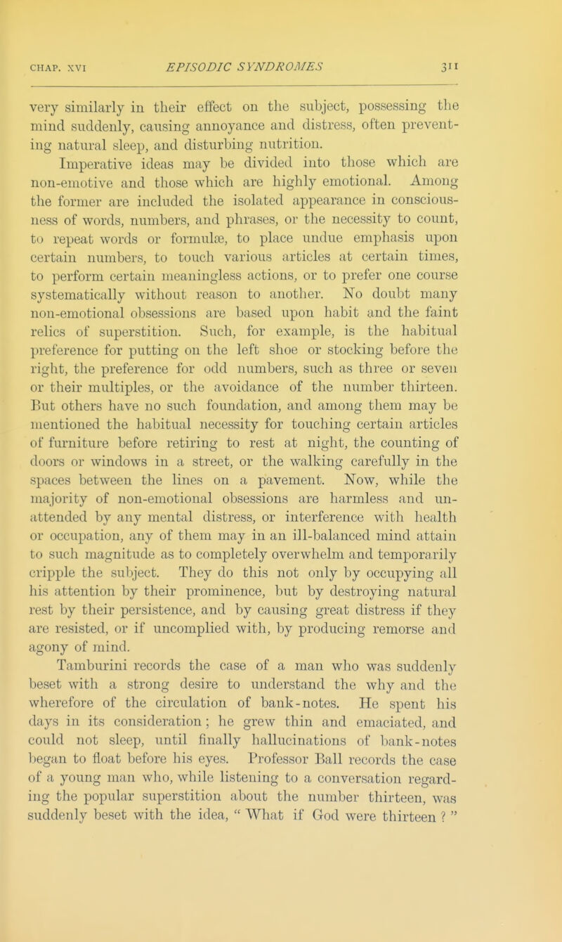 very similarly in their effect on the subject, possessing the mind suddenly, causing annoyance and distress, often prevent- ing natural sleep, and disturbing nutrition. Imperative ideas may be divided into those which are non-emotive and those which are highly emotional. Among the former are included the isolated appearance in conscious- ness of words, numbers, and phrases, or the necessity to count, to repeat words or formulce, to place undue emphasis upon certain numbers, to touch various articles at certain times, to perform certain meaningless actions, or to prefer one course systematically without reason to another. No doubt many non-emotional obsessions are based upon habit and the faint relics of superstition. Such, for example, is the habitual preference for putting on the left shoe or stocking before the right, the preference for odd numbers, such as three or seven or their multiples, or the avoidance of the number thirteen. But others have no such foundation, and among them may be mentioned the habitual necessity for touching certain articles of furniture before retiring to rest at night, the counting of doors or windows in a street, or the walking carefully in the spaces between the lines on a pavement. Now, while the majority of non-emotional obsessions are harmless and un- attended by any mental distress, or interference with health or occupation, any of them may in an ill-balanced mind attain to such magnitude as to completely overwhelm and temporarily cripple the subject. They do this not only by occupying all his attention by their prominence, but by destroying natural rest by their persistence, and by causing great distress if they are resisted, or if uncomplied with, by producing remorse and agony of mind. Tamburini records the case of a man wlio was suddenly beset with a strong desire to understand the why and the wherefore of the circulation of bank-notes. He spent his days in its consideration; he grew thin and emaciated, and could not sleep, until finally hallucinations of bank-notes began to float before his eyes. Professor Ball records the case of a young man who, while listening to a conversation regard- ing the popular superstition about the number thirteen, was suddenly beset with the idea,  What if God were thirteen ? 