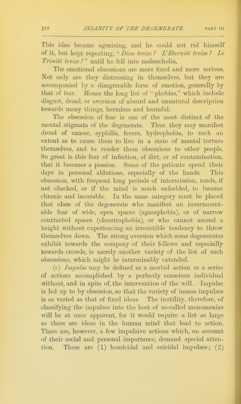 This idea became af^onisintj, and he could not rid himself of it, but kept repeating,  Bieu treize ! L'EterniU treize ! Le TriniU treize !  until he fell into melancholia. The emotional obsessions are more fixed and more serious. Not only are they distressing in themselves, but they are accompanied by a disagreeable form of emotion, generally by that of fear. Hence the long list of  phobias, which include disgust, dread, or aversion of absurd and unnatural description towards many things, harmless and harmful. The obsession of fear is one of the most distinct of the mental stigmata of the degenerate. Thus they may manifest dread of cancer, syphilis, fevers, hydrophobia, to such an extent as to cause them to live in a state of mental torture themselves, and to render them obnoxious to other people. So great is this fear of infection, of dirt, or of contamination, that it becomes a passion. Some of the patients spend their days in personal ablutions, especially of the hands. This obsession, with frequent long periods of intermission, tends, if not checked, or if the mind is much enfeebled, to become chronic and incurable. In the same category must be placed that class of the degenerate who manifest an insurmount- able fear of wide, open spaces (agaraphobia), or of narrow contracted spaces (claustrapliobia), or who cannot ascend a height without experiencing an irresistible tendency to throw themselves down. The strong aversion which some degenerates exhibit towards the company of their fellows and especially towards crowds, is merely another variety of the list of such obsessions, which might be interminably extended. (c) Impulse may be defined as a morbid action or a series of actions accomplished by a perfectly conscious individual without, and in spite of, the intervention of the will. Impulse is led up to by obsession, so that the variety of insane impulses is as varied as that of fixed ideas. The inutility, therefore, of classifying the impulses into the host of so-called monomanias will be at once apparent, for it would require a list as large as there are ideas in the human mind that lead to action. There are, however, a few impulsive actions which, on account of their social and personal importance, demand special atten- tion. These are (1) homicidal and suicidal impulses; (2)