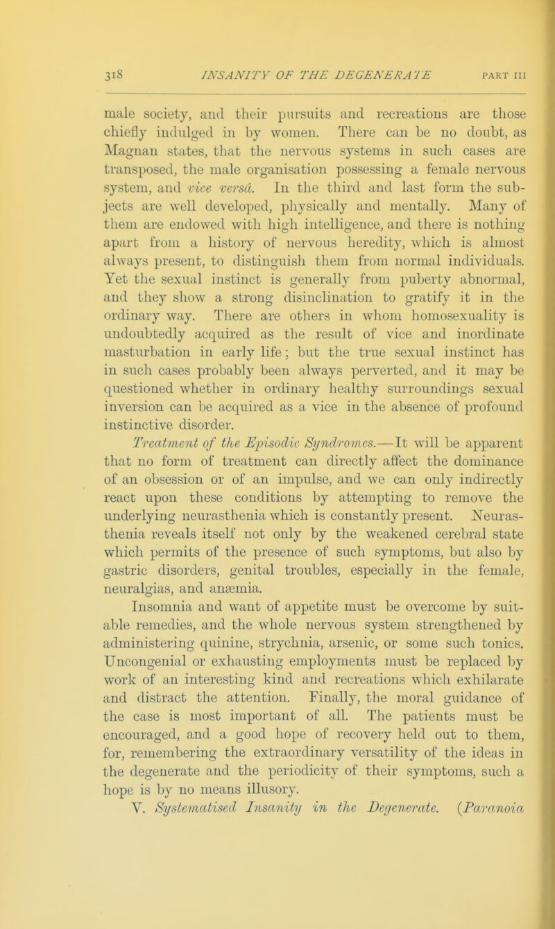 male society, and their pursuits and recreations are those chiefly indulged in by women. There can be no doubt, as Magnan states, that the nervous systems in such cases are transposed, the male organisation possessing a female nervous system, and mce versd. In the third and last form the sub- jects are well developed, physically and mentally. Many of them are endowed with high intelligence, and there is nothing apart from a history of nervous heredity, which is almost always present, to distinguish them from normal individuals. Yet the sexual instinct is generally from puberty abnormal, and they show a strong disinclination to gratify it in the ordinary way. There are others in wliom homosexuality is undoubtedly acquired as the result of vice and inordinate masturbation in early life; but the true sexual instinct has in such cases probably been always perverted, and it may be questioned whether in ordinary healthy surroundings sexual inversion can be acquired as a vice in the absence of profound instinctive disorder. Treatment of the Episodic Syndromes.—It will be apparent that no form of treatment can directly affect the dominance of an obsession or of an impulse, and we can only indirectly react upon these conditions by attempting to remove the underlying neurasthenia which is constantly present. Neuras- thenia reveals itself not only by the weakened cerebral state which permits of the presence of such symptoms, but also by gastric disorders, genital troubles, especially in the female, neuralgias, and ancemia. Insomnia and want of appetite must be overcome by suit- able remedies, and the whole nervous system strengthened by administering quinine, strychnia, arsenic, or some such tonics. Uncongenial or exhausting employments must be replaced by work of an interesting kind and recreations which exhilarate and distract the attention. Finally, the moral guidance of the case is most important of all. The patients must be encouraged, and a good hope of recovery held out to them, for, remembering the extraordinary versatility of the ideas in the degenerate and the periodicity of their symptoms, such a hope is by no means illusory. V. Systematised Insanity in the Degenerate. {Paranoia