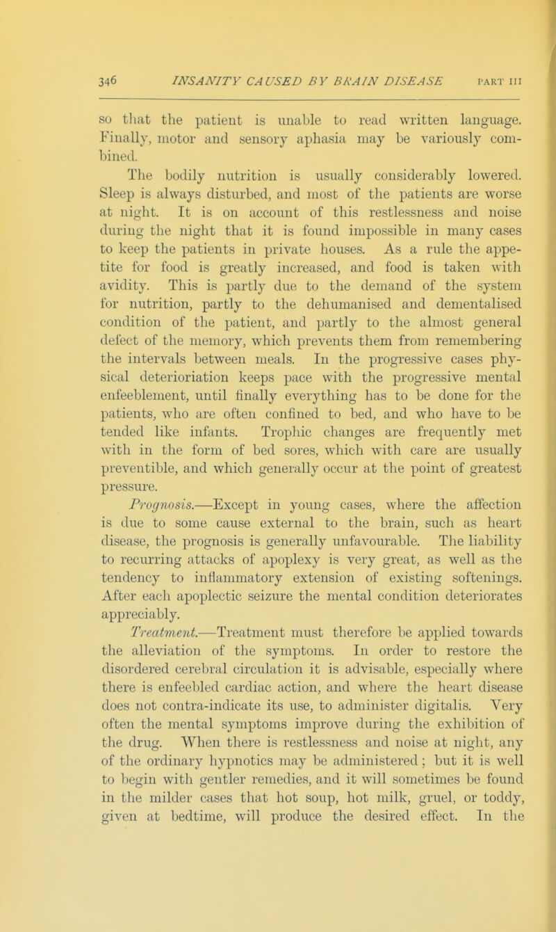 SO that the patient is unable to read written language. Finally, motor and sensory aphasia may be variously com- bined. The bodily nutrition is usually considerably lowered. Sleep is always disturbed, and most of the patients are worse at night. It is on account of this restlessness and noise during the night that it is found impossible in many cases to keep the patients in private houses. As a rule the appe- tite for food is greatly increased, and food is taken with avidity. This is partly due to the demand of the system for nutrition, partly to the dehumanised and dementalised condition of the patient, and partly to the almost general defect of the memory, which prevents them from remembering the intervals between meals. In the progressive cases phy- sical deterioriation keeps pace with the progressive mental enfeeblement, until tinally everything has to be done for the patients, who are often confined to bed, and who have to be tended like infants. Tropliic changes are frequently met with in the form of bed sores, which with care are usually preventible, and which generally occur at the point of greatest pressure. Prognosis.—Except in young cases, where the affection is due to some cause external to the brain, such as heart disease, the prognosis is generally unfavourable. Tlie liability to recurring attacks of apoplexy is very great, as well as the tendency to inflammatory extension of existing softenings. After each apoplectic seizure the mental condition deteriorates appreciably. Treatment.—Treatment must therefore be applied towards the alleviation of tlie symptoms. In order to restore the disordered cerebral circulation it is advisable, especially where there is enfeebled cardiac action, and where the heart disease does not contra-indicate its use, to administer digitalis. Very often the mental symptoms improve during the exhibition of the drug. When there is restlessness and noise at night, any of the ordinary hypnotics may be administered; but it is well to begin with gentler remedies, and it will sometimes be found in the milder cases that hot soup, hot milk, gruel, or toddy, given at bedtime, will produce the desired effect. In the