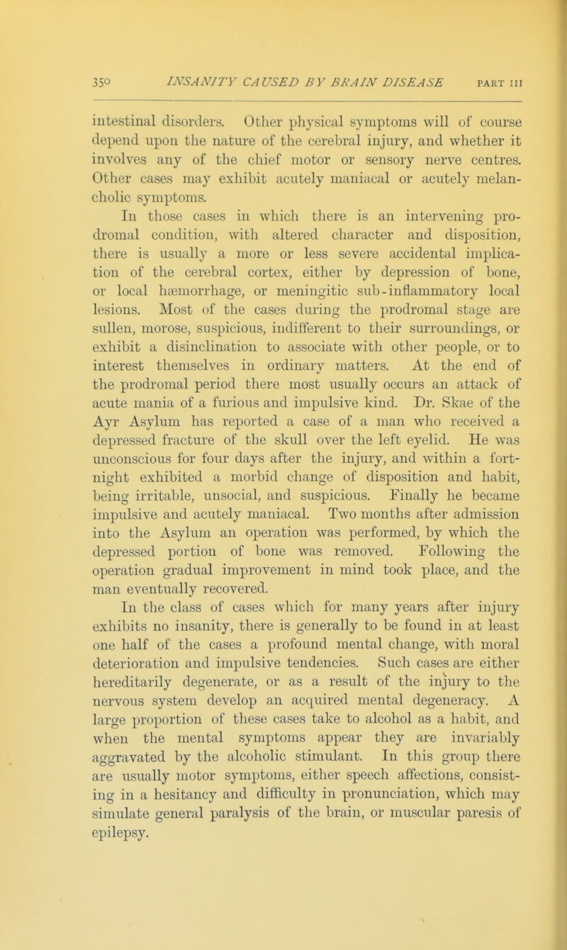 intestinal disorders. Otlier physical symptoms will of course depend upon the nature of the cerebral injury, and whether it involves any of the chief motor or sensory nerve centres. Other cases may exhibit acutely maniacal or acutely melan- cholic symptoms. In those cases in which there is an intervening pro- dromal condition, with altered character and disposition, there is usually a more or less severe accidental implica- tion of the cerebral cortex, either by depression of bone, or local haemorrhage, or meningitic sub - inflammatory local lesions. Most of the cases during the prodromal stage are sullen, morose, suspicious, indifferent to their smTOundings, or exhibit a disinclination to associate with other people, or to interest themselves in ordinary matters. At the end of the prodromal period there most usually occurs an attack of acute mania of a furious and impulsive kind. Dr. Skae of the Ayr Asylum has reported a case of a man who received a depressed fracture of the skull over the left eyelid. He was unconscious for four days after the injury, and within a fort- night exhibited a morbid change of disposition and habit, being irritable, unsocial, and suspicious. Finally he became impulsive and acutely maniacal. Two months after admission into tlie Asylum an operation was performed, by which the depressed portion of bone was removed. Following the operation gradual improvement in mind took place, and the man eventually recovered. In the class of cases which for many years after injury exhibits no insanity, there is generally to be found in at least one half of the cases a profound mental change, with moral deterioration and impulsive tendencies. Such cases are either hereditarily degenerate, or as a result of the injury to the nervous system develop an acquired mental degeneracy. A large proportion of these cases take to alcohol as a habit, and when the mental symptoms appear they are invariably aggravated by the alcoholic stimulant. In this group there are usually motor symptoms, either speech affections, consist- ing in a hesitancy and difficulty in pronunciation, which may simulate general paralysis of the brain, or muscular paresis of epilepsy.