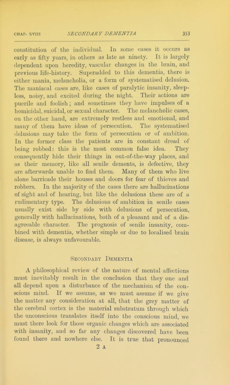 constitution of the individual. In some cases it occurs as early as fifty years, in others as late as ninety. It is largely dependent upon heredity, vascular changes in the brain, and previous life-history. Superadded to this dementia, there is either mania, melancholia, or a form of systematised delusion. The maniacal cases are, like cases of paralytic insanity, sleep- less, noisy, and excited during the night. Their actions are puerile and foolish; and sometimes they have impulses of a homicidal, suicidal, or sexual character. The melancholic cases, on the other hand, are extremely restless and emotional, and many of them have ideas of persecution. The systematised delusions may take the form of persecution or of ambition. In the former class the patients are in constant dread of being robbed: this is the most common false idea. They consequently hide their things in out-of-the-way places, and as their memory, like all senile dements, is defective, they are afterwards unable to find them. Many of them who live alone barricade their houses and doors for fear of thieves and robbers. In the majority of the cases there are hallucinations' of sight and of hearing, but like the delusions these are of a rudimentary type. The delusions of ambition in senile cases usually exist side by side with delusions of persecution, generally with hallucinations, both of a pleasant and of a dis- agreeable character. The prognosis of senile insanity, com- bined with dementia, whether simple or due to localised brain disease, is always unfavourable. Secondary Dementia A philosophical review of the nature of mental affections must inevitably result in the conclusion that they one and all depend upon a disturbance of the mechanism of the con- scious mind. If we assume, as we must assume if we give the matter any consideration at all, that the grey matter of the cerebral cortex is the material substratum through which the unconscious translates itself into the conscious mind, we must there look for those organic changes which are associated with insanity, and so tar any changes discovered have been found there and nowhere else. It is true that pronounced 2 A