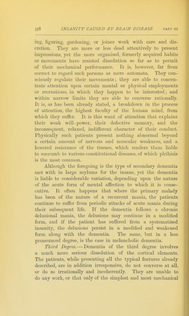 iiig, figuring, gardening, or joiner work with care and dis- cretion. They are more or less dead attentively to present impressions, yet the more organised, formerly acquired habits or movements have resisted dissolution so far as to permit of their mechanical performance. It is, however, far from correct to regard such persons as mere automata. They con- sciously regulate their movements; they are able to concen- trate attention upon certain mental or physical employments or recreations, in which they happen to be interested; and within narrow limits they are able to converse rationally. It is, as has been already stated, a breakdown in the process of attention, the highest faculty of the human mind, from which they suffer. It is this want of attention that explains their weak will-power, their defective memory, and the inconsequent, relaxed, indifferent character of their conduct. Physically such patients present nothing abnormal beyond a certain amount of nervous and muscular weakness, and a lowered resistance of the tissues, which renders them liable to succumb to various constitutional diseases, of which phthisis is the most common. Although the foregoing is the type of secondary dementia met with in large asylums for the insane, yet the dementia is liable to considerable variation, depending upon the nature of the acute form of mental affection to which it is conse- cutive. It often happens that where the primary malady has been of the nature of a recurrent mania, the patients continue to suffer from periodic attacks of acute mania during their subsequent life. If the dementia follows a chronic delusional mania, the delusions may continue in a modified form, and if the patient has suffered from a systematised insanity, the delusions persist in a modified and weakened form along with the dementia. The same, but in a less pronounced degree, is the case in melancholic dementia. Third Degree.—Dementia of the third degree involves a much more serious dissolution of the cortical elements. The patients, while presenting all the typical features already described, are in addition irresponsive, do not converse at all, or do so irrationally and incoherently. They are unable to do any work, or that only of the simplest and most mechanical