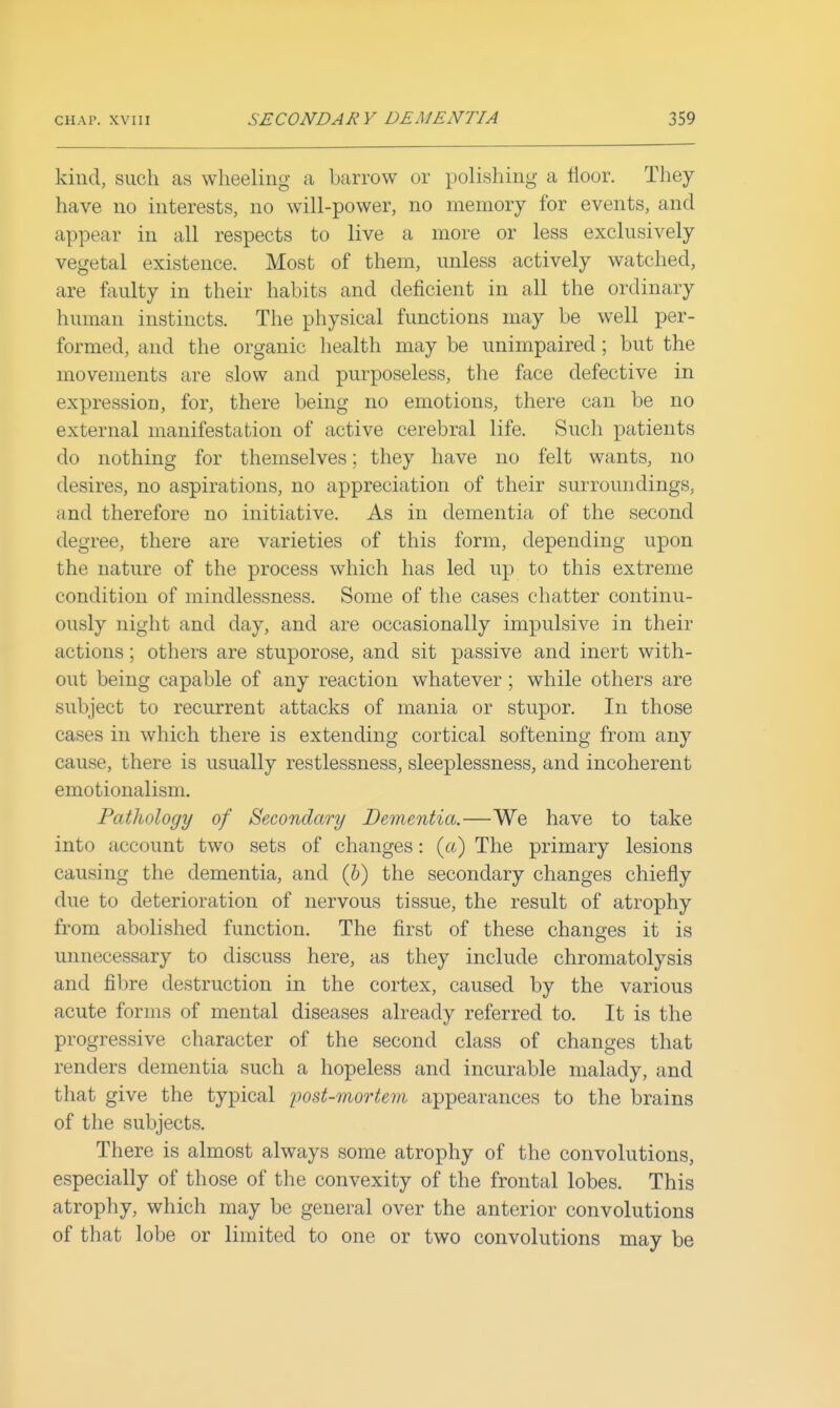 kind, such as wheeling a barrow or polishing a floor. They have no interests, no will-power, no memory for events, and appear in all respects to live a more or less exclusively vegetal existence. Most of them, unless actively watched, are faulty in their habits and deficient in all the ordinary human instincts. The physical functions may be well per- formed, and the organic health may be unimpaired; but the movements are slow and purposeless, tlie face defective in expression, for, there being no emotions, there can be no external manifestation of active cerebral life. Such patients do nothing for themselves; they have no felt wants, no desires, no aspirations, no appreciation of their surroundings, and therefore no initiative. As in dementia of the second degree, there are varieties of this form, depending upon the nature of the process which has led up to this extreme condition of mindlessness. Some of the cases chatter continu- ously night and day, and are occasionally impulsive in their actions; others are stuporose, and sit passive and inert with- out being capable of any reaction whatever ; while others are subject to recurrent attacks of mania or stupor. In those cases in which there is extending cortical softening from any cause, there is usually restlessness, sleeplessness, and incoherent emotionalism. Pathology of Secondary Dementia.—We have to take into account two sets of changes: {a) The primary lesions causing the dementia, and (V) the secondary changes chiefly due to deterioration of nervous tissue, the result of atrophy from abolished function. The first of these changes it is unnecessary to discuss here, as they include chromatolysis and fibre destruction in the cortex, caused by the various acute forms of mental diseases already referred to. It is the progressive character of the second class of changes that renders dementia such a hopeless and incurable malady, and that give the typical iwst-mortem appearances to the brains of the subjects. There is almost always some atrophy of the convolutions, especially of those of the convexity of the frontal lobes. This atrophy, which may be general over the anterior convolutions of that lobe or limited to one or two convolutions may be