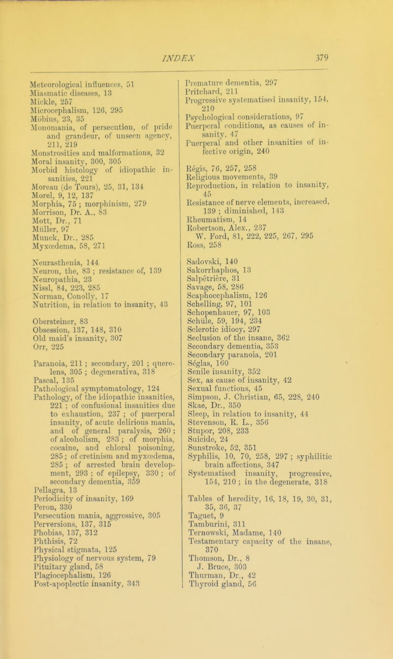 Meteorological inlluences, 'A ]\liasnuitic diseases, 13 Mickle, 257 Microcephalism, 126, 295 Mbbius, 23, 35 Moiioiiiania, of persecution, of pride and grandeur, of unseen agency, 211, 219 Monstrosities and malformations, 32 Moral insanity, 300, 305 Morbid histology of idiopathic in- sanities. 221 Moreau (de Tours), 25, 31, 134 Morel, 9, 12, 137 Morphia, 75 ; morphinism, 279 Morrison, Dr. A., S3 Mott, Dr., 71 IMiiller, 97 Muuck, Dr., 285 Myxredema, 58, 271 Neurasthenia, 144 Neuron, the, 83 ; resistance of, 139 Neuropathia, 23 Nissl, 84, 223, 285 Norman, Coiiolly, 17 Nutrition, in relation to insanity, 43 Obersteiner, 83 Obsession, 137, 148, 310 Old maid's insanity, 307 Orr, 225 Paranoia, 211 ; secondary, 201 ; quere- lens, 305 ; degenerativa, 318 Pascal, 135 Pathological symptomatology, 124 Pathology, of the idiopathic insanities, 221 ; of confusional insanities due to exhaustion, 237 ; of puerperal insanity, of acute delirious mania, and of general paralysis, 260 ; of alcoholism, 283 ; of morphia, cocaine, and chloral poisoning, 285; of cretinism and myxnedenia, 285 ; of arrested brain develop- ment, 293 ; of epilepsy, 330 ; of secondary dementia, 359 Pellagra, 13 Periodicity of insanity, 169 Peron, 330 Persecution mania, aggressive, 305 Perversions, 137, 315 Phobias, 137, 312 Phthisis, 72 Physical stigmata, 125 Physiology of nervous system, 79 Pituitary gland, 58 Plagiocephalism, 126 Post-apoplectic insanity, 343 Premature dementia, 297 Pritchard, 211 Progressive systematised insanity, 154. '210 P.sychological considerations, 07 Puerperal conditions, as causes of in- sanity, 47 Puerperal and other insanities of in- fective origin, 240 Regis, 76, 257, 258 Religious movements, 39 Reproduction, in relation to insanity, 45 Resistance of nerve elements, increased, 139 ; diminished, 143 Rheumatism, 14 Robertson, Alex., 237 W. Ford, 81, 222, 225, 267, 295 Ross, 258 Sadovski, 140 Sakorrhaphos, 13 Salpetriere, 31 Savage, 58, 286 Scaphocephalism, 126 Schelling, 97, 101 Schopenhauer, 97, 103 Schlile, 59, 194, 234 Sclerotic idiocy, 297 Seclusion of the insane, 362 Secondary dementia, 353 Secondary jiaranoia, 201 S(5glas, 160 Senile insanity, 352 Sex, as cause of insanity, 42 Sexual fujictions, 45 Simpson, J. Christian, 65, 228, 240 Skae, Dr., 350 Sleep, in relation to insanity, 44 Stevenson, R. L., 356 Stupor, 208, 233 Suicide, 24 Sunstroke, 52, 351 Syphilis, 10, 70, 258, 297 ; .syphilitic brain affections, 347 Systenuitised insanity, progressive, 154, 210 ; in the degenerate, 318 Tables of heredity, 16, 18, 19, 30, 31, 35, 36, 37 Taguet, 9 Tamburini, 311 Ternowski, ^ladame, 140 Testamentary ca])acity of the Insane, 370 Thomson, Dr., 8 J. Bruce, 303 Thurman, Dr., 42 Thyroid gland, 56