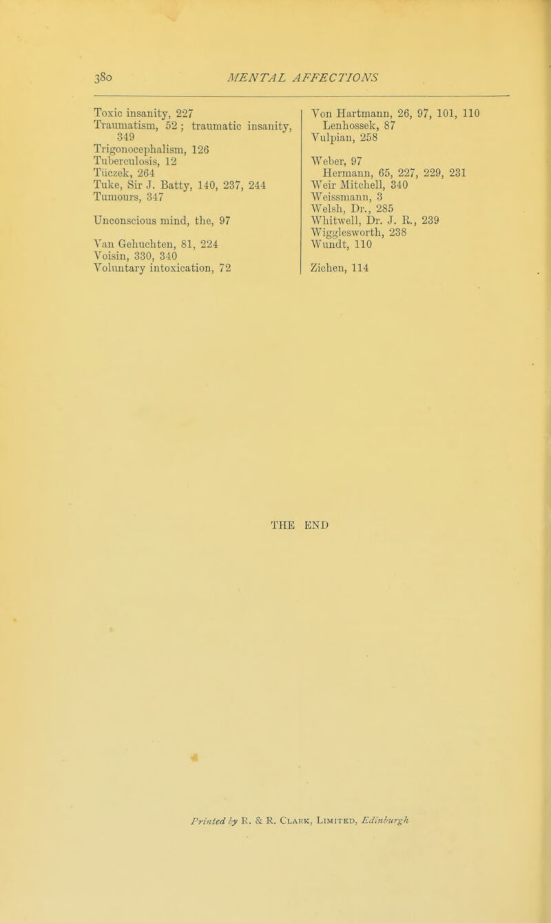 Toxic insanity, 227 Tianniatisni, 52 ; traumatic insani 349 Tiigonocephalisni, 126 Tuberculosis, 12 Tiiczek, 264 Tuke, Sir J. Batty, 140, 237, 244 Tumours, 347 Unconscious mind, the, 97 Van Gehuchten, 81, 224 Voisin, 330, 340 Voluntary intoxication, 72 Von Hartmann, 26, 97, 101, 110 Lenhossek, 87 Vulpian, 258 Weber, 97 Hermann, 65, 227, 229, 231 AVeir Mitcliell, 340 Weissmann, 3 Welsh, Dr., 285 Whitwell, Dr. J. R., 239 Wigglesworth, 238 Wundt, 110 Ziehen, 114 THE END Printed by K. & R. Clakk, Limitku, Edinlmrgh