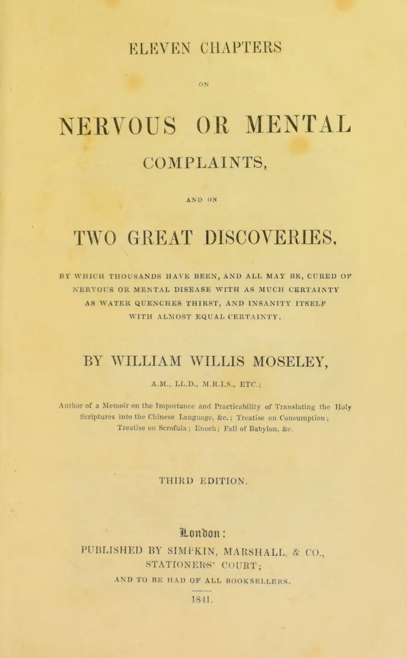 ELHVRN CHAPTP:RS ON NERVOUS OR MENTAL COMPLAINTS, AND ON TWO GREAT DISCOVERIES, BY WHICH THOUSANDS HAVE BEEN, AND ALL MAY BE, CURED OK NERVOUS OR MENTAL DISEASE WITH AS MUCH CERTAINTY AS WATER QUENCHES THIRST, AND INSANITY ITSELF W'lTH ALMOST EQUAL CERTAINTY. BY WILLIAM WILLIS MOSELEY, A.M., LL.D., M.R.I.S., ETC.; Author of a jrenioir on the Importance and Practicability of Translatin;,' the Holy Scriptures into the Chinese Language, &c.; Treatise on Consumption ; Treatise on Scrofula; Enoch; Fall of Babylon, Sec. THIliD EDITION. PUBLrsHEI) BY SIMI KIN, MARSHALL, CO., STATIONEH-S' COURT; AND TO RK HAD OF ALL HOOKSRLLKKS. 18H.