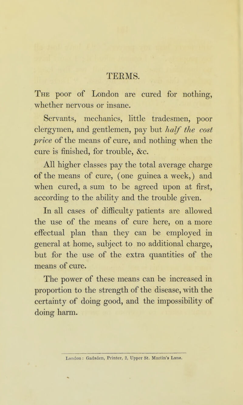 TERMS. The poor of London are cured for nothing, whether nervous or insane. Servants, mechanics, httle tradesmen, poor clergymen, and gentlemen, pay but half the cost price of the means of cure, and nothing when the cure is finished, for trouble, &c. All higher classes pay the total average charge of the means of cure, (one guinea a week,) and when cured, a sum to be agreed upon at first, according to the ability and the trouble given. In all cases of difficulty patients are allowed the use of the means of cure here, on a more effectual plan than they can be employed in general at home, subject to no additional charge, but for the use of the extra quantities of the means of cure. The power of these means can be increased in proportion to the strength of the disease, with the certainty of doing good, and the impossibility of doing harm. Loiulon : Gadsden, Pi inter, 2, Upper St. Martin's Lane.
