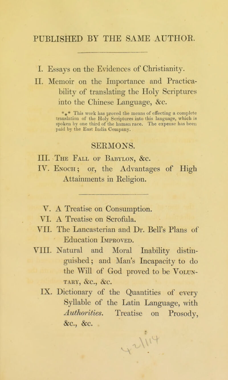 PUBLISHED BY THE SAME AUTHOK. I. Essays on the Evidences of Christianity. II. Memoir on the Importance and Practica- bihty of translating the Holy Scriptures into the Chinese Language, &c. *#* This work has proved the means of effecting a complete translation of the Holy Scriptures into this language, which is spoken by one third of the human race. The expense has been paid by the East India Company. SEEMONS. III. The Fall of Babylon, &c. IV. Enoch ; or, the Advantages of High Attainments in Religion. V. A Treatise on Consumption. VI. A Treatise on Scrofula. VII. The Lancasterian and Dr. Bell's Plans of Education Improved. VIIL Natural and Moral Inabihty distin- guished ; and Man's Incapacity to do the Will of God proved to be Volun- tary, &c.. Sec, IX. Dictionary of the Quantities of every Syllable of the Latin Language, with Authorities. Treatise on Prosody, &c., &c.