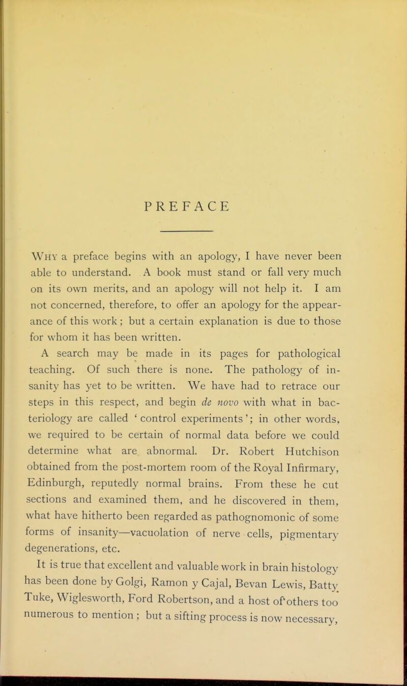 PREFACE Why a preface begins with an apology, I have never been able to understand. A book must stand or fall very much on its own merits, and an apology will not help it. I am not concerned, therefore, to offer an apology for the appear- ance of this work; but a certain explanation is due to those for whom it has been written. A search may be made in its pages for pathological teaching. Of such there is none. The pathology of in- sanity has yet to be written. We have had to retrace our steps in this respect, and begin de novo with what in bac- teriology are called 'control experiments'; in other words, we required to be certain of normal data before we could determine what are abnormal. Dr. Robert Hutchison obtained from the post-mortem room of the Royal Infirmary, Edinburgh, reputedly normal brains. From these he cut sections and examined them, and he discovered in them, what have hitherto been regarded as pathognomonic of some forms of insanity—vacuolation of nerve cells, pigmentary degenerations, etc. It is true that excellent and valuable work in brain histology has been done by Golgi, Ramon y Cajal, Bevan Lewis, Batty Tuke, Wiglesworth, Ford Robertson, and a host of*others too numerous to mention ; but a sifting process is now necessary,