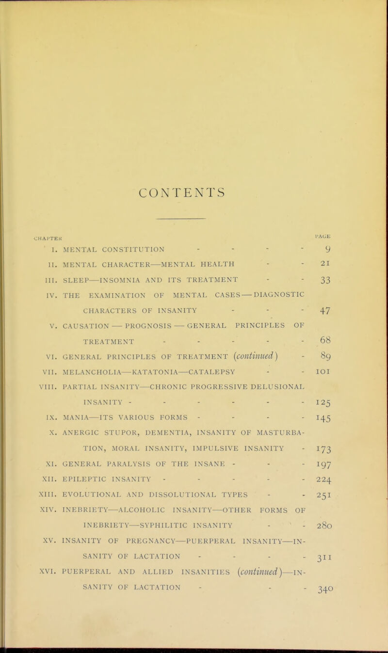 COiNTENTS CHAI'TEU I. MENTAL CONSTITUTION - - - - 9 II. MENTAL CHARACTER MENTAL HEALTH - - 21 III. SLEEP INSOMNIA AND ITS TREATMENT - - 33 IV. THE EXAMINATION OF MENTAL CASES DIAGNOSTIC CHARACTERS OF INSANITY - - - 47 V. CAUSATION PROGNOSIS GENERAL PRINCIPLES OF TREATMENT - - - - - 68 VI. GENERAL PRINCIPLES OF TREATMENT {cOlltiuued) - 89 VII. MELANCHOLIA—KATATONIA CATALEPSY - - lOI VIII. PARTIAL INSANITY CHRONIC PROGRESSIVE DELUSIONAL INSANITY - - - - - - 125 MANIA—ITS VARIOUS FORMS - - - - 14^ X. ANERGIC STUPOR, DEMENTIA, INSANITY OF MASTURBA- TION, MORAL INSANITY, IMPULSIVE INSANITY - I73 XI. GENERAL PARALYSIS OF THE INSANE - - - I97 XII. EPILEPTIC INSANITY ----- 224 XIII. EVOLUTIONAL AND DISSOLUTIONAL TYPES - - 25I XIV. INEBRIETY ALCOHOLIC INSANITY OTHER FORMS OF INEBRIETY SYPHILITIC INSANITY - - 280 XV. INSANITY OF PREGNANCY PUERPERAL INSANITY—IN- SANITY OF LACTATION - - - 311 XVI. PUERPERAL AND ALLIED INSANITIICS {continued) IN- SANITY OF LACTATION - - - 340