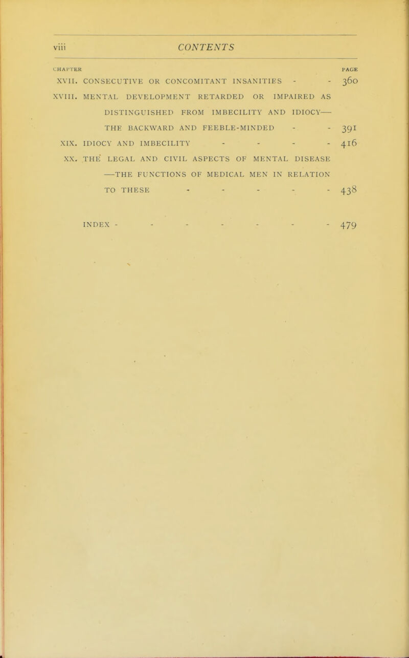 CHAl'TER PAGE XVII. CONSKCUTIVE OK CONCOMITANT INSANITIES - - 360 .Will. MENTAL DEVELOPMENT RETARDED OR IMPAIRED AS DISTINGUISHED FROM IMBECILITY AND IDIOCY THE BACKWARD AND FEEBLE-MINDED - - 39I XIX. IDIOCY AND IMBECILITY .... ^16 XX. THE LEGAL AND CIVIL ASPECTS OF MENTAL DISEASE THE FUNCTIONS OF MEDICAL MEN IN RELATION TO THESE . . . _ - INDEX - 479
