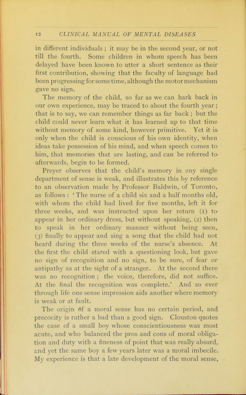 in different individuals ; it may be in the second year, or not till the fourth. Some children in whom speech has been delayed have been known to utter a short sentence as their first contribution, showing that the faculty of language had been progressing for some time, although the motor mechanism gave no sign. The memory of the child, so far as we can hark back in our own experience, may be traced to about the fourth year; that is to say, we can remember things as far back ; but the child could never learn what it has learned up to that time without memory of some kind, however primitive. Yet it is only when the child is conscious of his own identity, when ideas take possession of his mind, and when speech comes to him, that memories that are lasting, and can be referred tO' afterwards, begin to be formed. Preyer observes that the child's memory in any single department of sense is weak, and illustrates this by reference to an observation made by Professor Baldwin, of Toronto,, as follows : ' The nurse of a child six and a half months old,, with whom the child had lived for five months, left it for three weeks, and was instructed upon her return (i) to- appear in her ordinary dress, but without speaking, (2) then to speak in her ordinary manner without being seen,. (3) finally to appear and sing a song that the child had not heard during the three weeks of the nurse's absence. At the first the child stared with a questioning look, but gave no sign of recognition and no sign, to be sure, of fear or antipathy as at the sight of a stranger. At the second there was no recognition ; the voice, therefore, did not suffice. At the final the recognition was complete.' And so ever through life one sense impression aids another where memory is weak or at fault. The origin 6f a moral sense has no certain period, and precocity is rather a bad than a good sign. Clouston quotes the case of a small boy whose conscientiousness was most acute, and who balanced the pros and cons of moral obliga- tion and duty wdth a fineness of point that was really absurd, and yet the same boy a few years later was a moral imbecile. My experience is that a late development of the moral sense.