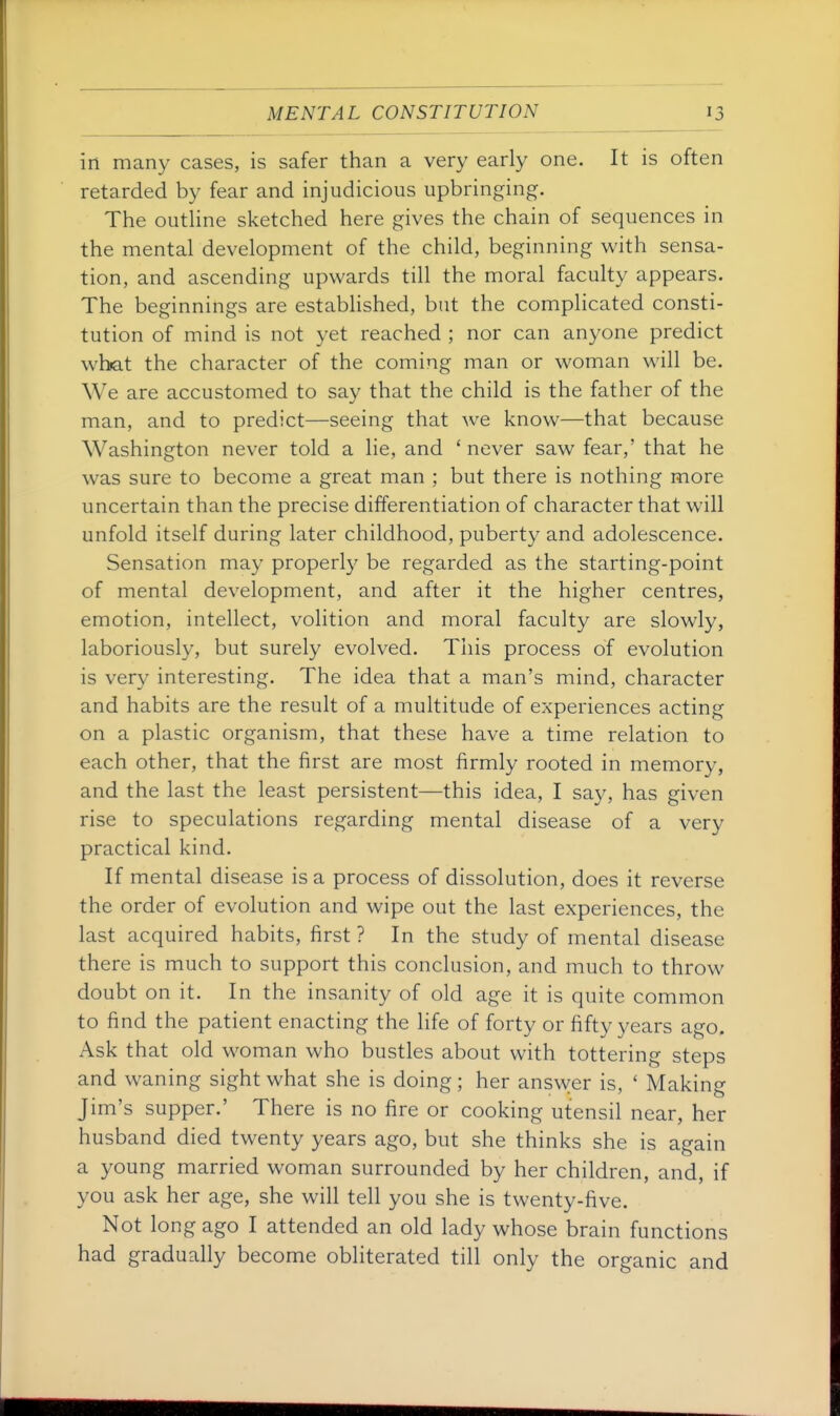 in many cases, is safer than a very early one. It is often retarded by fear and injudicious upbringing. The outhne sketched here gives the chain of sequences in the mental development of the child, beginning with sensa- tion, and ascending upwards till the moral faculty appears. The beginnings are established, but the complicated consti- tution of mind is not yet reached ; nor can anyone predict what the character of the coming man or woman will be. We are accustomed to say that the child is the father of the man, and to predict—seeing that we know—that because Washington never told a lie, and ' never saw fear,' that he was sure to become a great man ; but there is nothing more uncertain than the precise differentiation of character that will unfold itself during later childhood, puberty and adolescence. Sensation may properly be regarded as the starting-point of mental development, and after it the higher centres, emotion, intellect, volition and moral faculty are slowly, laboriously, but surely evolved. This process of evolution is very interesting. The idea that a man's mind, character and habits are the result of a multitude of experiences acting on a plastic organism, that these have a time relation to each other, that the first are most firmly rooted in memory, and the last the least persistent—this idea, I say, has given rise to speculations regarding mental disease of a very practical kind. If mental disease is a process of dissolution, does it reverse the order of evolution and wipe out the last experiences, the last acquired habits, first ? In the study of mental disease there is much to support this conclusion, and much to throw doubt on it. In the insanity of old age it is quite common to find the patient enacting the hfe of forty or fifty years ago. Ask that old woman who bustles about with tottering steps and waning sight what she is doing; her answer is, ' Making Jim's supper.' There is no fire or cooking utensil near, her husband died twenty years ago, but she thinks she is again a young married woman surrounded by her children, and, if you ask her age, she will tell you she is twenty-five. Not long ago I attended an old lady whose brain functions had gradually become obliterated till only the organic and