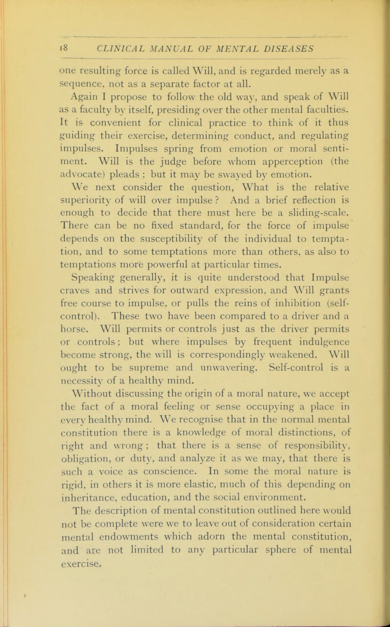 one resulting force is called Will, and is regarded merely as a sequence, not as a separate factor at all. Again I propose to follow the old way, and speak of Will as a faculty by itself, presiding over the other mental faculties. It is convenient for clinical practice to think of it thus guiding their exercise, determining conduct, and regulating impulses. Impulses spring from emotion or moral senti- ment. Will is the judge before whom apperception (the advocate) pleads : but it may be swayed by emotion. We next consider the question. What is the relative superiority of will over impulse ? And a brief reflection is enough to decide that there must here be a sliding-scale. There can be no fixed standard, for the force of impulse depends on the susceptibility of the individual to tempta- tion, and to some temptations more than others, as also to temptations more powerful at particular times. Speaking generally, it is quite understood that Impulse craves and strives for outward expression, and Will grants free course to impulse, or pulls the reins of inhibition (self- control). These two have been compared to a driver and a horse. Will permits or controls just as the driver permits or controls: but where impulses by frequent indulgence become strong, the will is correspondingly weakened. Will ought to be supreme and unwavering. Self-control is a necessity of a healthy mind. Without discussing the origin of a moral nature, we accept the fact of a moral feeling or sense occupying a place in every healthy mind. We recognise that in the normal mental constitution there is a knowledge of moral distinctions, of right and wrong ; that there is a sense of responsibility, obligation, or duty, and analyze it as we may, that there is such a voice as conscience. In some the moral nature is rigid, in others it is more elastic, much of this depending on inheritance, education, and the social environment. The description of mental constitution outlined here would not be complete were we to leave out of consideration certain mental endowments which adorn the mental constitution, and are not limited to any particular sphere of mental exercise.