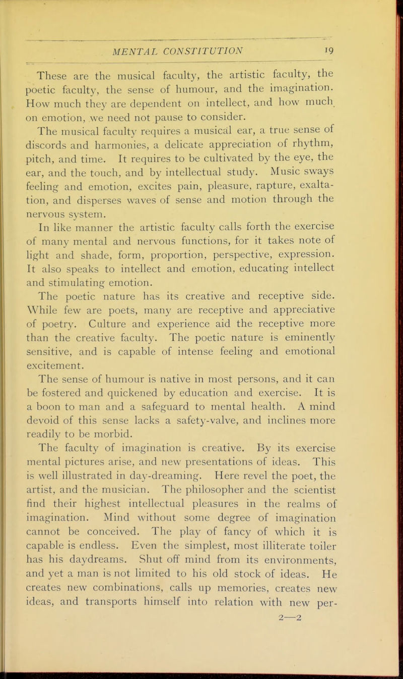 These are the musical faculty, the artistic faculty, the poetic faculty, the sense of humour, and the imagination. How much they are dependent on intellect, and how much on emotion, we need not pause to consider. The musical faculty requires a musical ear, a true sense of discords and harmonies, a delicate appreciation of rhythm, pitch, and time. It requires to be cultivated by the eye, the ear, and the touch, and by intellectual study. Music sways feeling and emotion, excites pain, pleasure, rapture, exalta- tion, and disperses waves of sense and motion through the nervous system. In like manner the artistic faculty calls forth the exercise of many mental and nervous functions, for it takes note of light and shade, form, proportion, perspective, expression. It also speaks to intellect and emotion, educating intellect and stimulating emotion. The poetic nature has its creative and receptive side. While few are poets, many are receptive and appreciative of poetry. Culture and experience aid the receptive more than the creative faculty. The poetic nature is eminently sensitive, and is capable of intense feeling and emotional excitement. The sense of humour is native in most persons, and it can be fostered and quickened by education and exercise. It is a boon to man and a safeguard to mental health. A mind devoid of this sense lacks a safety-valve, and inclines more readily to be morbid. The faculty of imagination is creative. By its exercise mental pictures arise, and new presentations of ideas. This is well illustrated in day-dreaming. Here revel the poet, the artist, and the musician. The philosopher and the scientist find their highest intellectual pleasures in the realms of imagination. Mind without some degree of imagination cannot be conceived. The play of fancy of which it is capable is endless. Even the simplest, most illiterate toiler has his daydreams. Shut off mind from its environments, and yet a man is not limited to his old stock of ideas. He creates new combinations, calls up memories, creates new ideas, and transports himself into relation with new per- 2—2