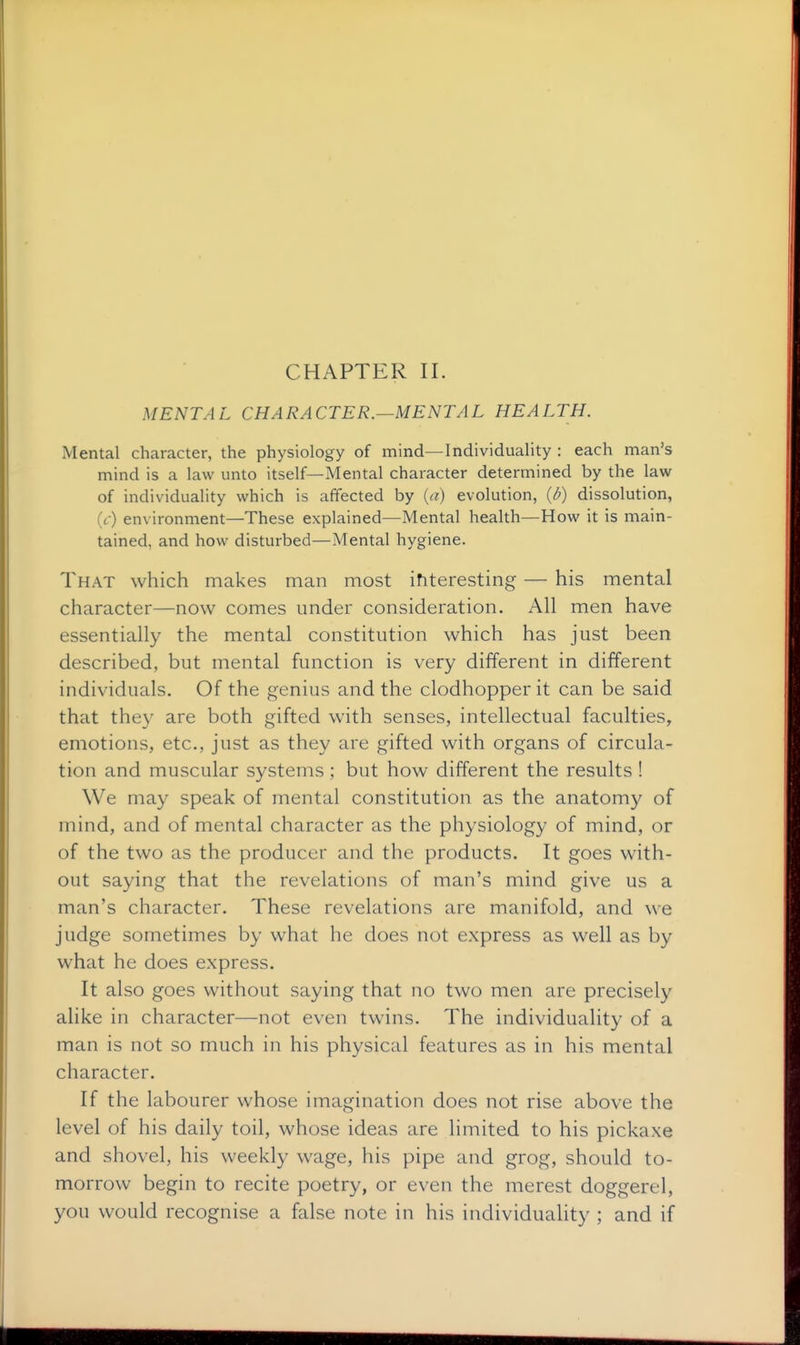 MENTAL CHARACTER.—MENTAL HEALTH. Mental character, the physiology of mind—Individuality : each man's mind is a law unto itself—Mental character determined by the law of individuality which is affected by {a) evolution, (d) dissolution, (t) environment—These explained—Mental health—How it is main- tained, and how disturbed—Mental hygiene. That which makes man most ihteresting — his mental character—now comes under consideration. All men have essentially the mental constitution which has just been described, but mental function is very different in different individuals. Of the genius and the clodhopper it can be said that they are both gifted with senses, intellectual faculties, emotions, etc., just as they are gifted with organs of circula- tion and muscular systems ; but how different the results ! We may speak of mental constitution as the anatomy of mind, and of mental character as the physiology of mind, or of the two as the producer and the products. It goes with- out saying that the revelations of man's mind give us a man's character. These revelations are manifold, and we judge sometimes by what he does not express as well as by what he does express. It also goes without saying that no two men are precisely alike in character—not even twins. The individuality of a man is not so much in his physical features as in his mental character. If the labourer whose imagination does not rise above the level of his daily toil, whose ideas are limited to his pickaxe and shovel, his weekly wage, his pipe and grog, should to- morrow begin to recite poetry, or even the merest doggerel, you would recognise a false note in his individuality ; and if