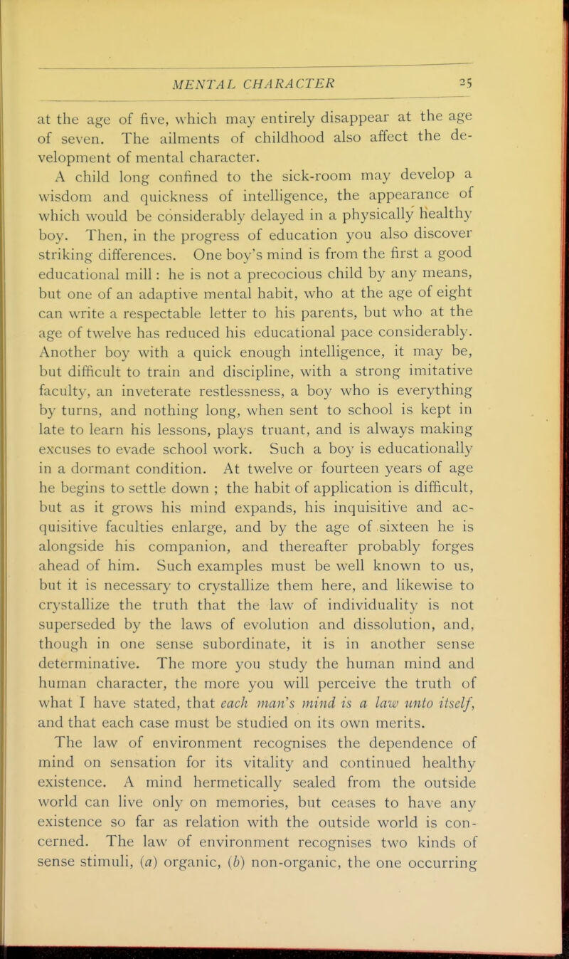 at the age of five, which may entirely disappear at the age of seven. The ailments of childhood also affect the de- velopment of mental character. A child long confined to the sick-room may develop a wisdom and quickness of intelligence, the appearance of which would be considerably delayed in a physically healthy boy. Then, in the progress of education you also discover striking differences. One boy's mind is from the first a good educational mill: he is not a precocious child by any means, but one of an adaptive mental habit, who at the age of eight can write a respectable letter to his parents, but who at the age of twelve has reduced his educational pace considerably. Another boy with a quick enough intelligence, it may be, but difficult to train and discipline, with a strong imitative faculty, an inveterate restlessness, a boy who is everything by turns, and nothing long, when sent to school is kept in late to learn his lessons, plays truant, and is always making excuses to evade school work. Such a boy is educationally in a dormant condition. At twelve or fourteen years of age he begins to settle down ; the habit of application is difficult, but as it grows his mind expands, his inquisitive and ac- quisitive faculties enlarge, and by the age of sixteen he is alongside his companion, and thereafter probably forges ahead of him. Such examples must be well known to us, but it is necessary to crystallize them here, and likewise to crystallize the truth that the law of individuality is not superseded by the laws of evolution and dissolution, and, though in one sense subordinate, it is in another sense determinative. The more you study the human mind and human character, the more you will perceive the truth of what I have stated, that each man's mind is a law unto itself, and that each case must be studied on its own merits. The law of environment recognises the dependence of mind on sensation for its vitality and continued healthy existence. A mind hermetically sealed from the outside world can live only on memories, but ceases to have any existence so far as relation with the outside world is con- cerned. The law of environment recognises two kinds of sense stimuli, (^7) organic, {b) non-organic, the one occurring