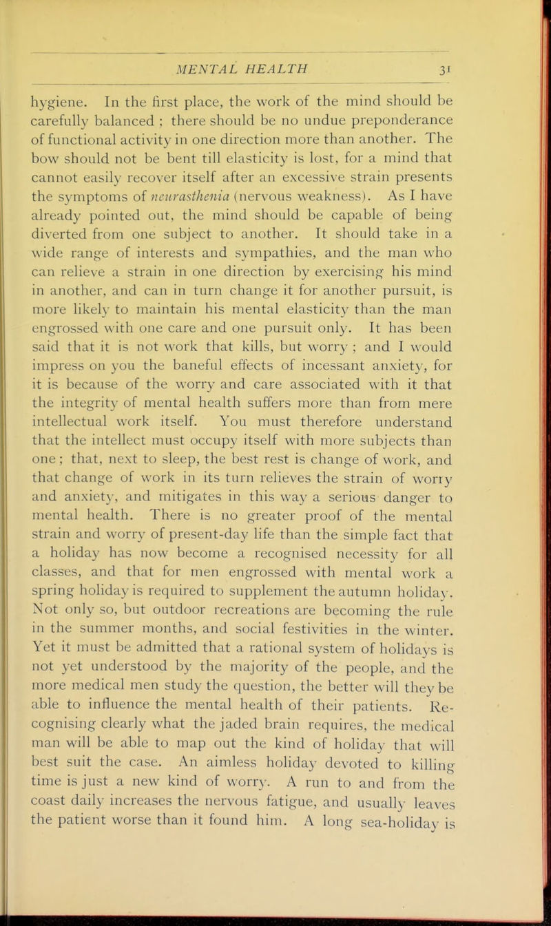 hygiene. In the first place, the work of the mind should be carefully balanced ; there should be no undue preponderance of functional activity in one direction more than another. The bow should not be bent till elasticity is lost, for a mind that cannot easily recover itself after an excessive strain presents the symptoms of neurasthenia (nervous weakness). As I have already pointed out, the mind should be capable of being diverted from one subject to another. It should take in a wide range of interests and sympathies, and the man who can relieve a strain in one direction by exercising his mind in another, and can in turn change it for another pursuit, is more likely to maintain his mental elasticity than the man engrossed with one care and one pursuit only. It has been said that it is not work that kills, but worry ; and I would impress on you the baneful effects of incessant anxiety, for it is because of the worry and care associated with it that the integrity of mental health suffers more than from mere intellectual work itself. You must therefore understand that the intellect must occupy itself with more subjects than one; that, next to sleep, the best rest is change of work, and that change of work in its turn relieves the strain of worry and anxiety, and mitigates in this way a serious danger to mental health. There is no greater proof of the mental strain and worry of present-day life than the simple fact that a holiday has now become a recognised necessity for all classes, and that for men engrossed with mental work a spring holiday is required to supplement the autumn holiday. Not only so, but outdoor recreations are becoming the rule in the summer months, and social festivities in the winter. Yet it must be admitted that a rational system of holidays is not yet understood by the majority of the people, and the more medical men study the question, the better will they be able to influence the mental health of their patients. Re- cognising clearly what the jaded brain requires, the medical man will be able to map out the kind of holiday that will best suit the case. An aimless holiday devoted to killing time is just a new kind of worry. A run to and from the coast daily increases the nervous fatigue, and usuall}- leaves the patient worse than it found him. A long sea-holiday is